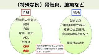 （特殊な例）⾻髄炎、膿瘍など
全⾝
⾒た⽬の元気さ
発熱
⾷欲
意識，脈拍
ADL
⽩⾎球
CRP
（あれば）
⾻髄炎部位の痛み、
⽪膚の炎症所⾒、
創部の浸出液量など
膿瘍径の縮⼩
局所
⾚沈
局所の指標がパッとしないので、
やむなく全⾝の指標のみで評価
することもある
 
