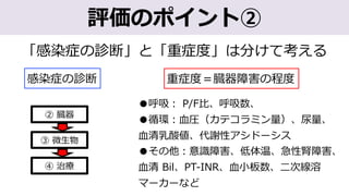 「感染症の診断」と「重症度」は分けて考える
④ 治療
② 臓器
③ 微⽣物
重症度＝臓器障害の程度
●呼吸︓ P/F⽐、呼吸数、
●循環︓⾎圧（カテコラミン量）、尿量、
⾎清乳酸値、代謝性アシドーシス
●その他︓意識障害、低体温、急性腎障害、
⾎清 Bil、PT-INR、⾎⼩板数、⼆次線溶
マーカーなど
評価のポイント②
感染症の診断
 