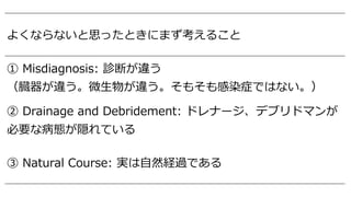 よくならないと思ったときにまず考えること
① Misdiagnosis: 診断が違う
（臓器が違う。微⽣物が違う。そもそも感染症ではない。）
② Drainage and Debridement: ドレナージ、デブリドマンが
必要な病態が隠れている
③ Natural Course: 実は⾃然経過である
 
