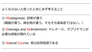 よくならないと思ったときにまず考えること
① Misdiagnosis: 診断が違う
（臓器が違う。微⽣物が違う。そもそも感染症ではない。）
② Drainage and Debridement: ドレナージ、デブリドマンが
必要な病態が隠れている
③ Natural Course: 実は⾃然経過である
 