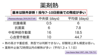 中央値 (days) 平均値 (days)
抗腫瘍薬 0.5 6
抗菌薬 6 7.8
中枢神経作動薬 16 18.5
心血管作動薬 10 44.7
薬剤熱
Pharmacotherapy 2010;30:57-69
• 熱の高さや重症感，熱型では判断できない。好酸球上昇も頻度は低い。
基本は除外診断︕投与7-10⽇前後での発症が多い
• 薬剤中止後72時間以内の解熱が多い（平均1.3 1.1日）
Ann Intern Med 1987; 106: 728-733
 