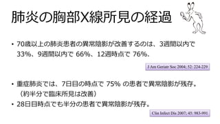 肺炎の胸部X線所⾒の経過
Clin Infect Dis 2007; 45: 983-991
• 重症肺炎では、7⽇⽬の時点で 75％ の患者で異常陰影が残存。
（約半分で臨床所⾒は改善）
• 28⽇⽬時点でも半分の患者で異常陰影が残存。
J Am Geriatr Soc 2004; 52: 224-229
• 70歳以上の肺炎患者の異常陰影が改善するのは、3週間以内で
33%、9週間以内で 66%、12週時点で 76%.
 