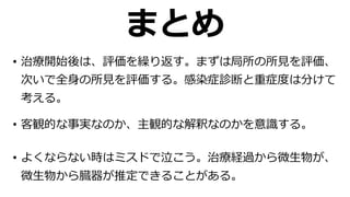 まとめ
• 客観的な事実なのか、主観的な解釈なのかを意識する。
• 治療開始後は、評価を繰り返す。まずは局所の所⾒を評価、
次いで全⾝の所⾒を評価する。感染症診断と重症度は分けて
考える。
• よくならない時はミスドで泣こう。治療経過から微⽣物が、
微⽣物から臓器が推定できることがある。
 