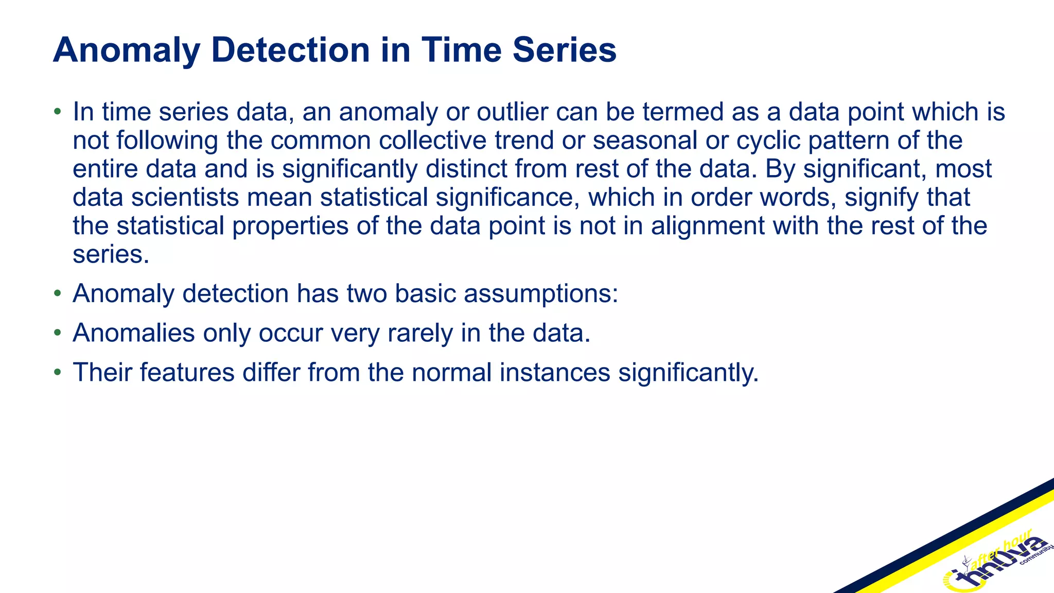 • In time series data, an anomaly or outlier can be termed as a data point which is
not following the common collective trend or seasonal or cyclic pattern of the
entire data and is significantly distinct from rest of the data. By significant, most
data scientists mean statistical significance, which in order words, signify that
the statistical properties of the data point is not in alignment with the rest of the
series.
• Anomaly detection has two basic assumptions:
• Anomalies only occur very rarely in the data.
• Their features differ from the normal instances significantly.
Anomaly Detection in Time Series
 