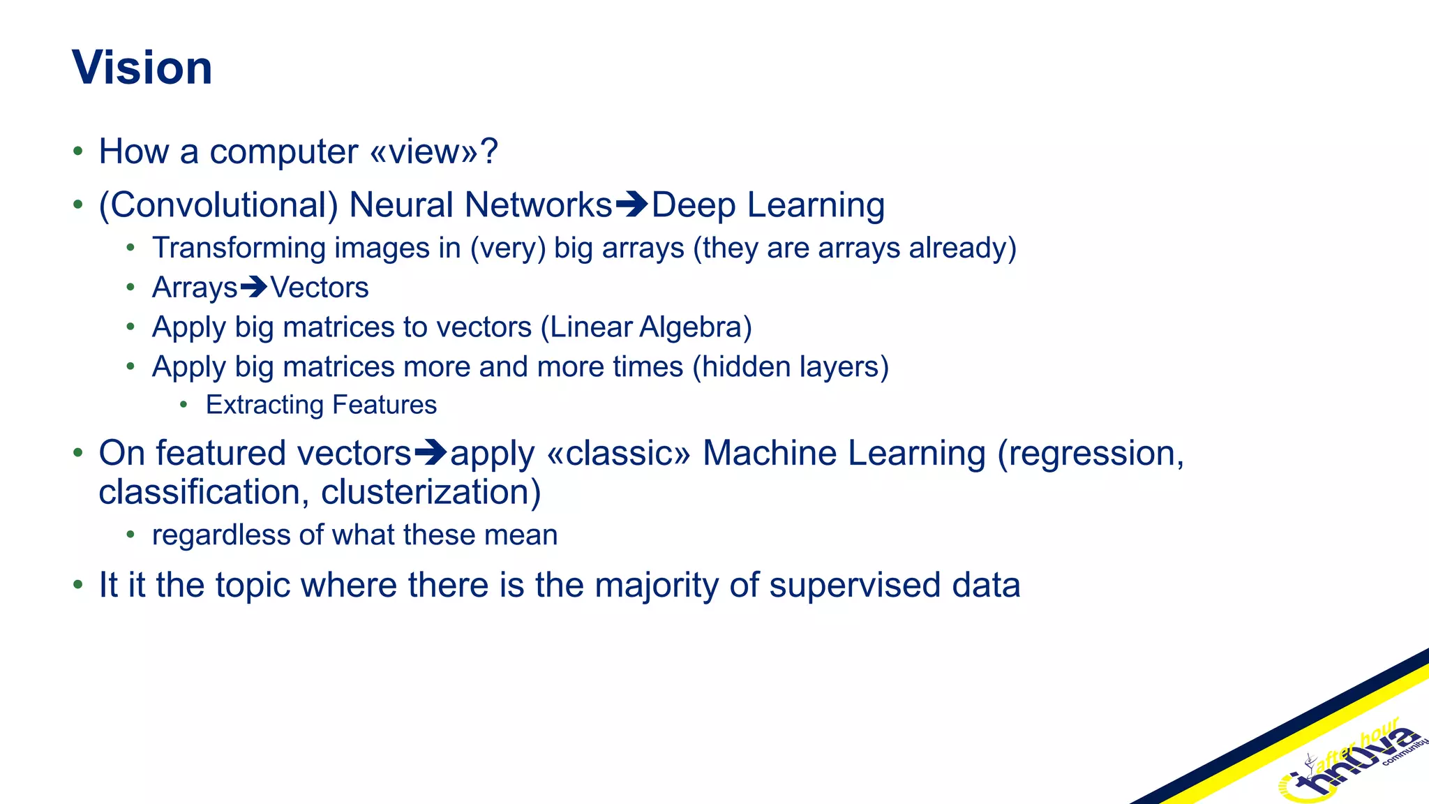 • How a computer «view»?
• (Convolutional) Neural NetworksDeep Learning
• Transforming images in (very) big arrays (they are arrays already)
• ArraysVectors
• Apply big matrices to vectors (Linear Algebra)
• Apply big matrices more and more times (hidden layers)
• Extracting Features
• On featured vectorsapply «classic» Machine Learning (regression,
classification, clusterization)
• regardless of what these mean
• It it the topic where there is the majority of supervised data
Vision
 