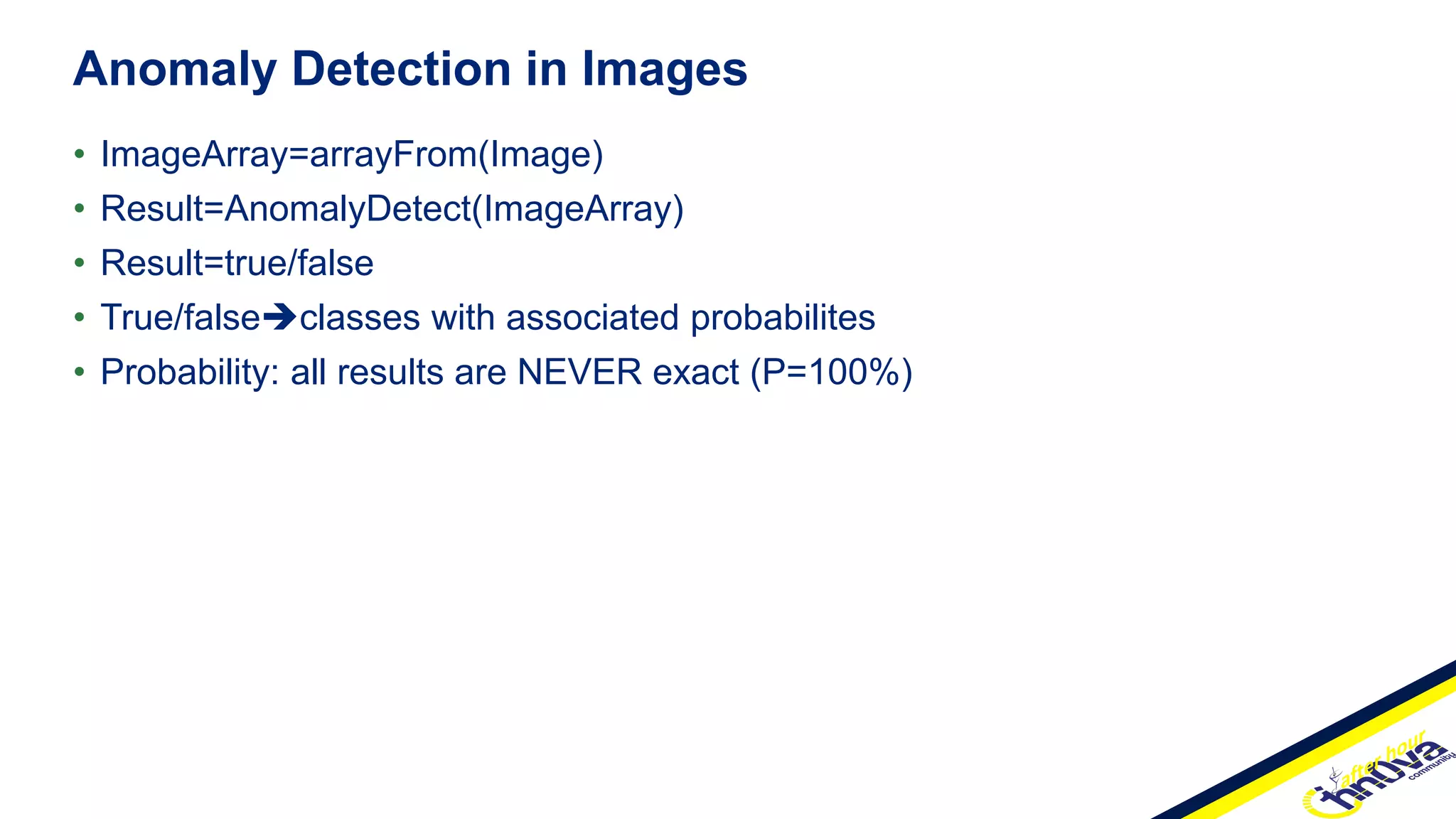 • ImageArray=arrayFrom(Image)
• Result=AnomalyDetect(ImageArray)
• Result=true/false
• True/falseclasses with associated probabilites
• Probability: all results are NEVER exact (P=100%)
Anomaly Detection in Images
 