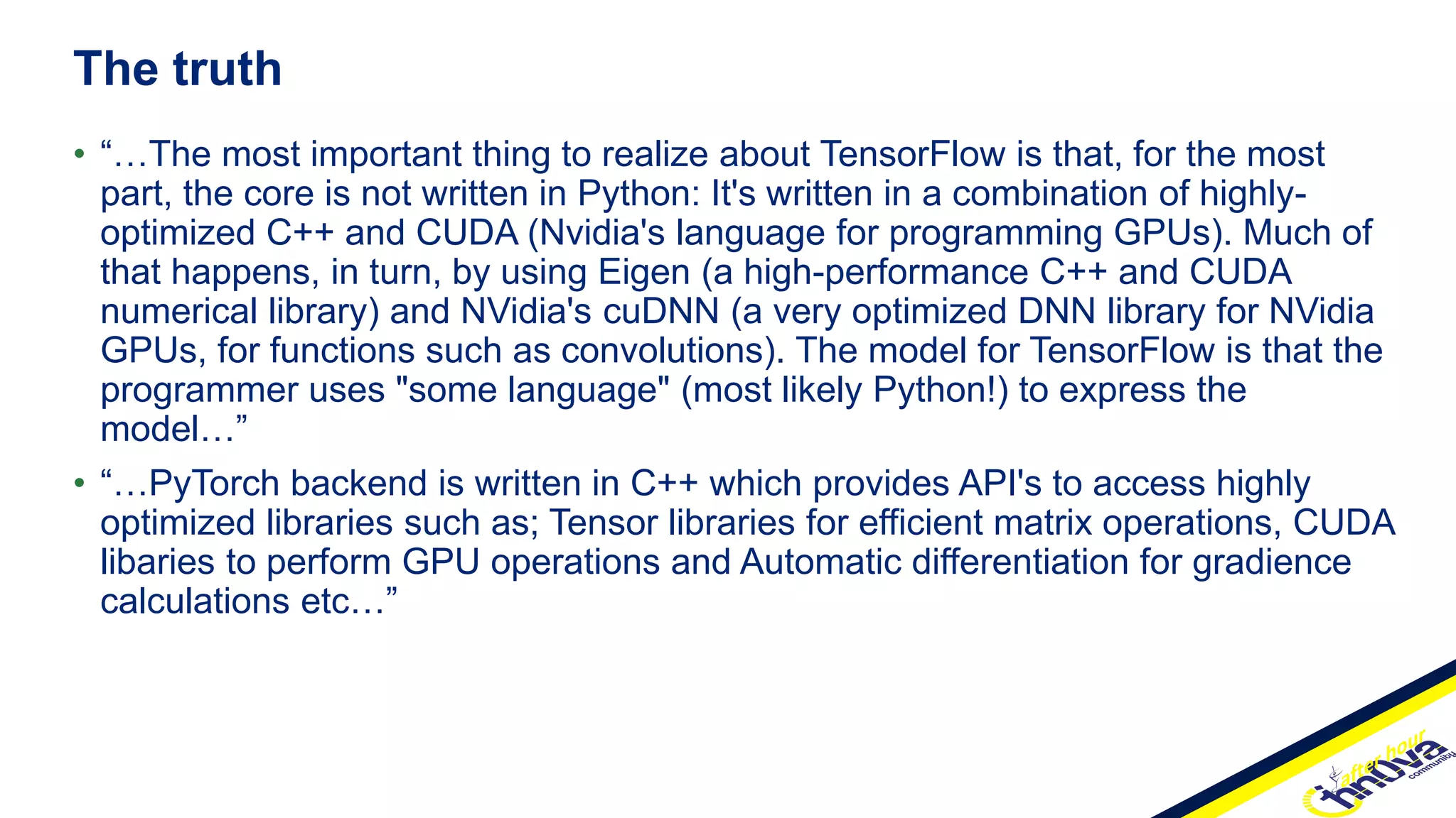 • “…The most important thing to realize about TensorFlow is that, for the most
part, the core is not written in Python: It's written in a combination of highly-
optimized C++ and CUDA (Nvidia's language for programming GPUs). Much of
that happens, in turn, by using Eigen (a high-performance C++ and CUDA
numerical library) and NVidia's cuDNN (a very optimized DNN library for NVidia
GPUs, for functions such as convolutions). The model for TensorFlow is that the
programmer uses "some language" (most likely Python!) to express the
model…”
• “…PyTorch backend is written in C++ which provides API's to access highly
optimized libraries such as; Tensor libraries for efficient matrix operations, CUDA
libaries to perform GPU operations and Automatic differentiation for gradience
calculations etc…”
The truth
 