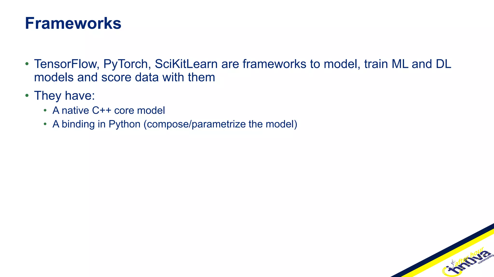 • TensorFlow, PyTorch, SciKitLearn are frameworks to model, train ML and DL
models and score data with them
• They have:
• A native C++ core model
• A binding in Python (compose/parametrize the model)
Frameworks
 