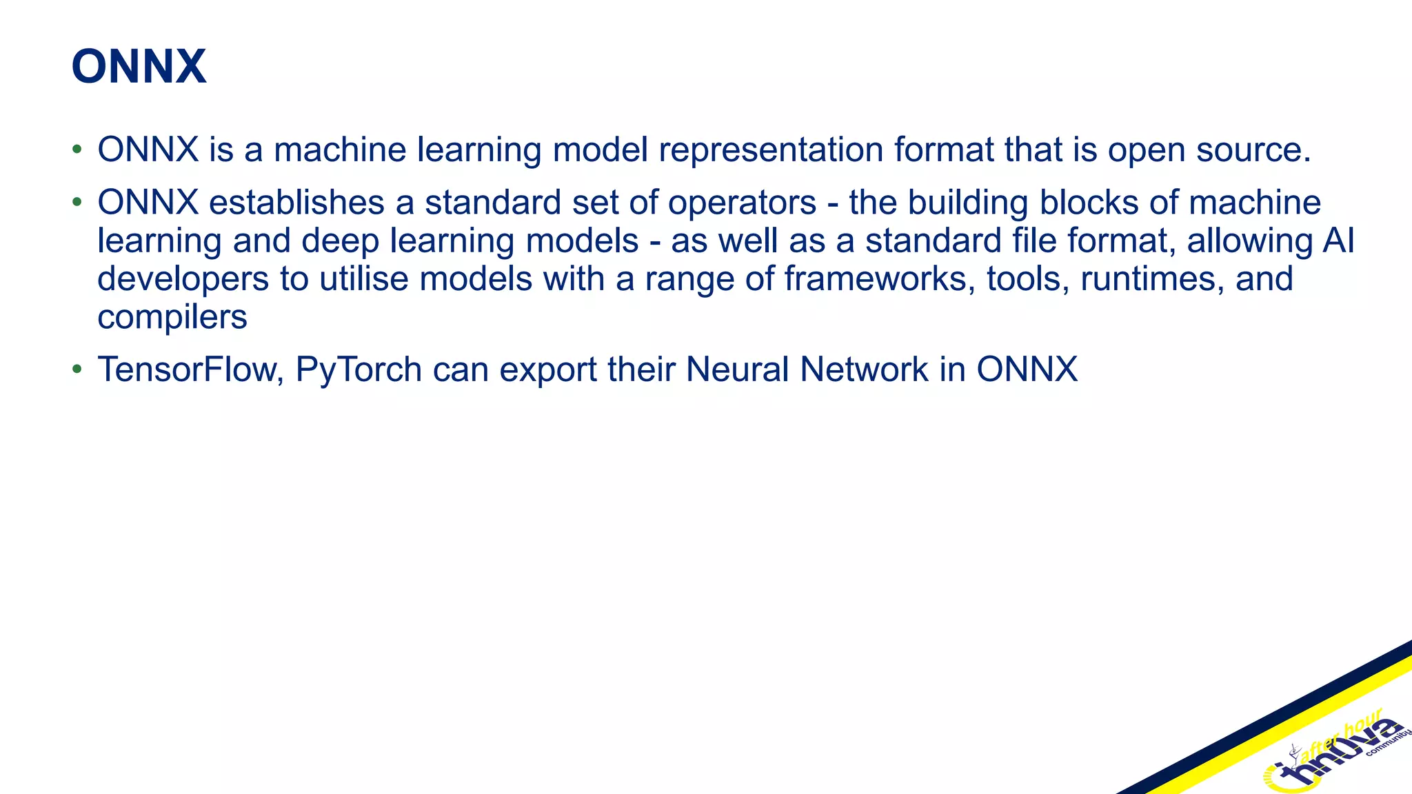 • ONNX is a machine learning model representation format that is open source.
• ONNX establishes a standard set of operators - the building blocks of machine
learning and deep learning models - as well as a standard file format, allowing AI
developers to utilise models with a range of frameworks, tools, runtimes, and
compilers
• TensorFlow, PyTorch can export their Neural Network in ONNX
ONNX
 