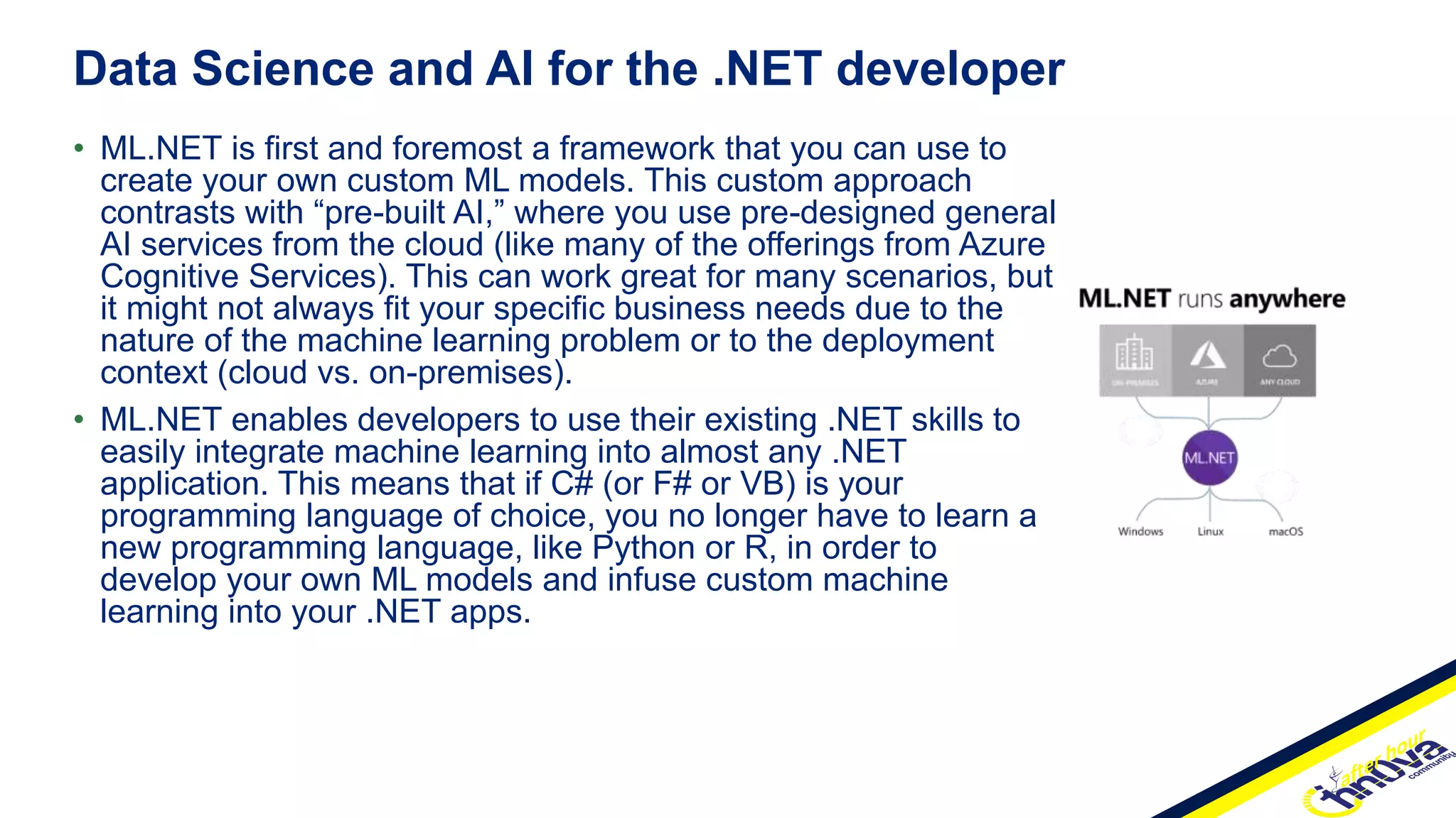• ML.NET is first and foremost a framework that you can use to
create your own custom ML models. This custom approach
contrasts with “pre-built AI,” where you use pre-designed general
AI services from the cloud (like many of the offerings from Azure
Cognitive Services). This can work great for many scenarios, but
it might not always fit your specific business needs due to the
nature of the machine learning problem or to the deployment
context (cloud vs. on-premises).
• ML.NET enables developers to use their existing .NET skills to
easily integrate machine learning into almost any .NET
application. This means that if C# (or F# or VB) is your
programming language of choice, you no longer have to learn a
new programming language, like Python or R, in order to
develop your own ML models and infuse custom machine
learning into your .NET apps.
Data Science and AI for the .NET developer
 