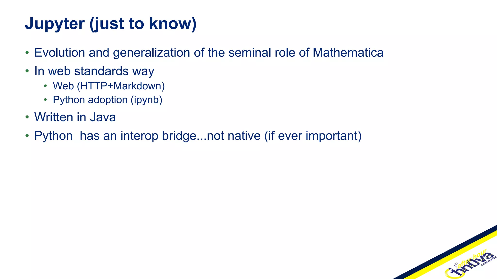 • Evolution and generalization of the seminal role of Mathematica
• In web standards way
• Web (HTTP+Markdown)
• Python adoption (ipynb)
• Written in Java
• Python has an interop bridge...not native (if ever important)
Jupyter (just to know)
 