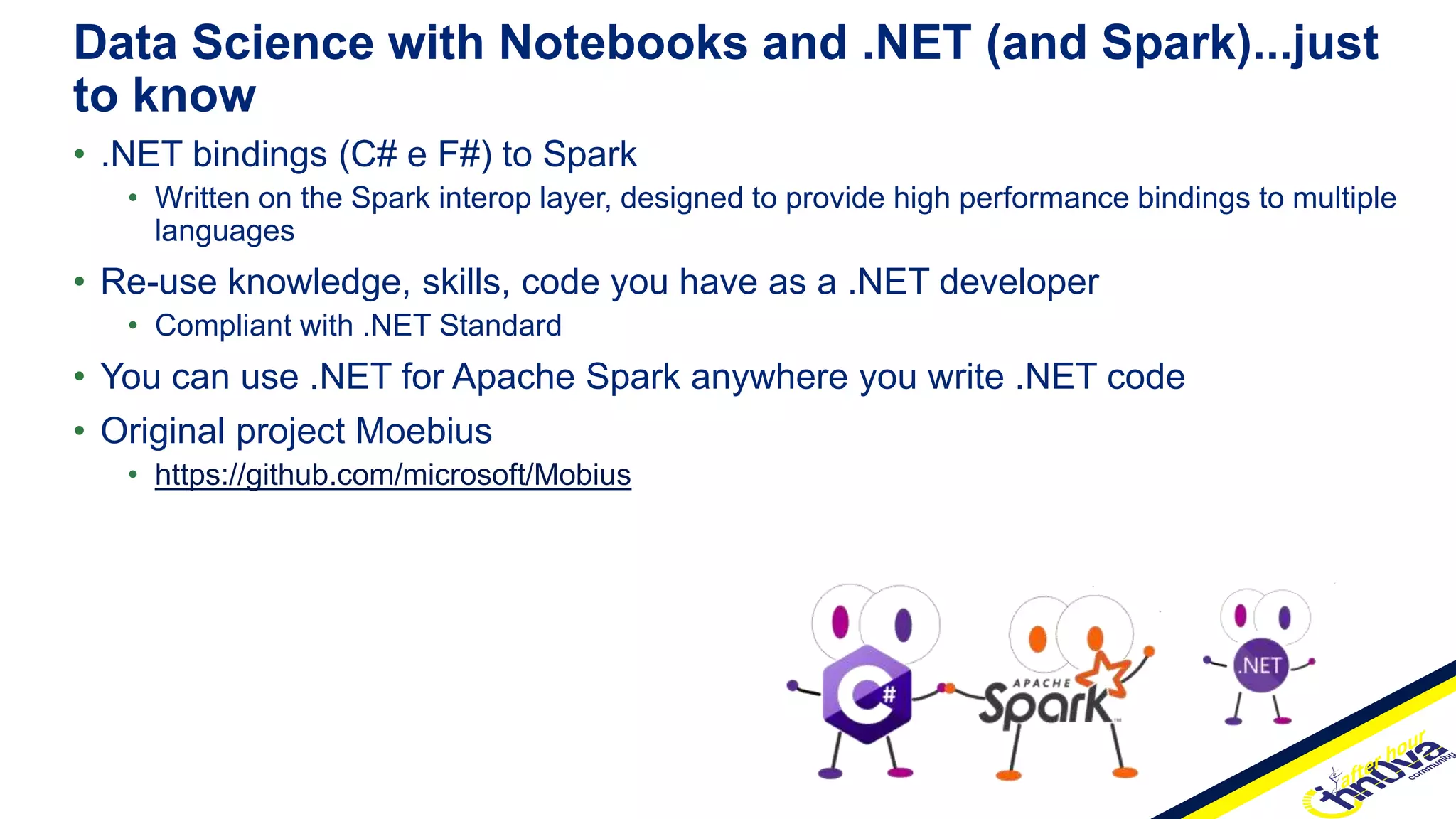 • .NET bindings (C# e F#) to Spark
• Written on the Spark interop layer, designed to provide high performance bindings to multiple
languages
• Re-use knowledge, skills, code you have as a .NET developer
• Compliant with .NET Standard
• You can use .NET for Apache Spark anywhere you write .NET code
• Original project Moebius
• https://github.com/microsoft/Mobius
Data Science with Notebooks and .NET (and Spark)...just
to know
 
