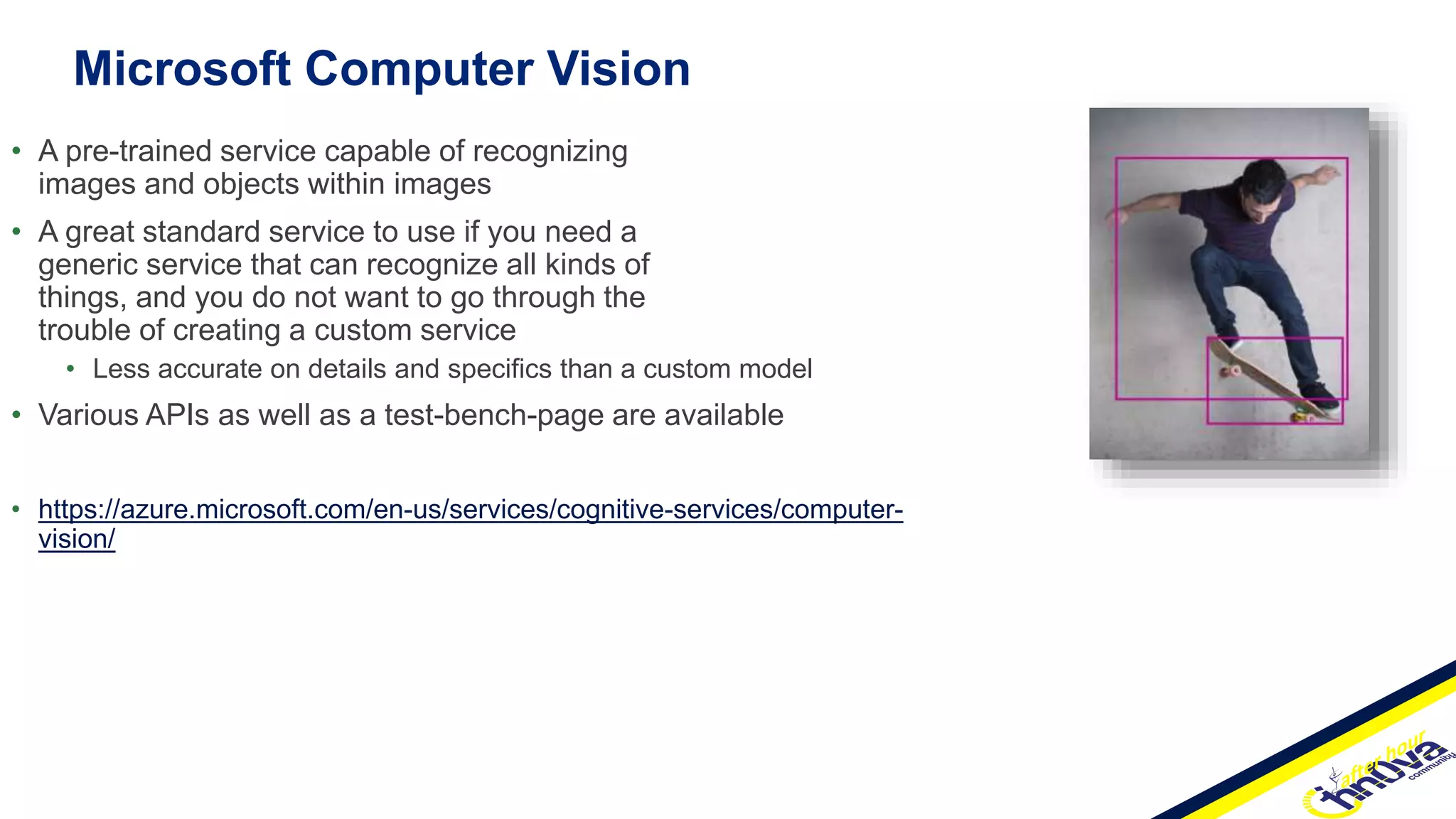 Microsoft Computer Vision
• A pre-trained service capable of recognizing
images and objects within images
• A great standard service to use if you need a
generic service that can recognize all kinds of
things, and you do not want to go through the
trouble of creating a custom service
• Less accurate on details and specifics than a custom model
• Various APIs as well as a test-bench-page are available
• https://azure.microsoft.com/en-us/services/cognitive-services/computer-
vision/
 