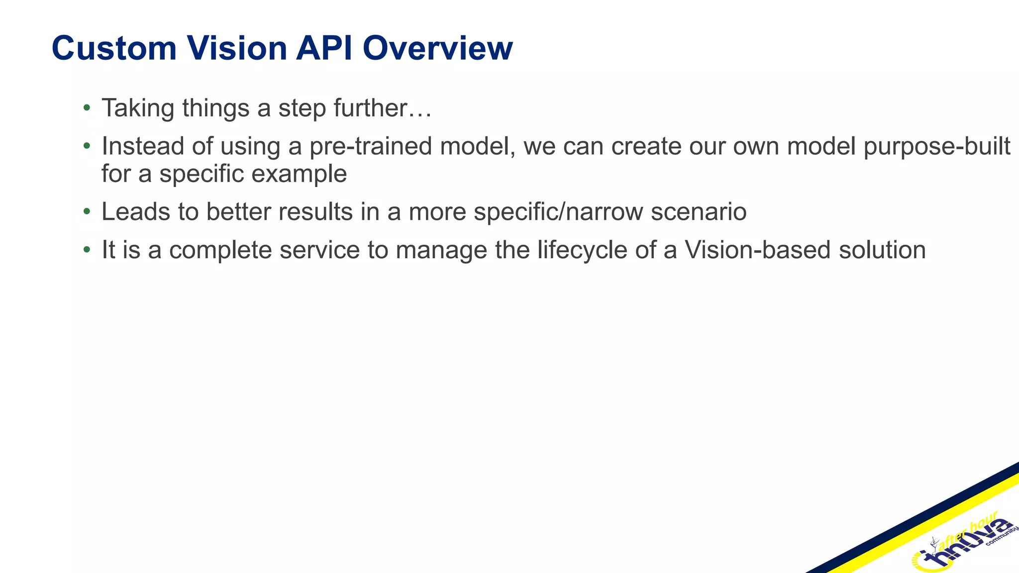 Custom Vision API Overview
• Taking things a step further…
• Instead of using a pre-trained model, we can create our own model purpose-built
for a specific example
• Leads to better results in a more specific/narrow scenario
• It is a complete service to manage the lifecycle of a Vision-based solution
 