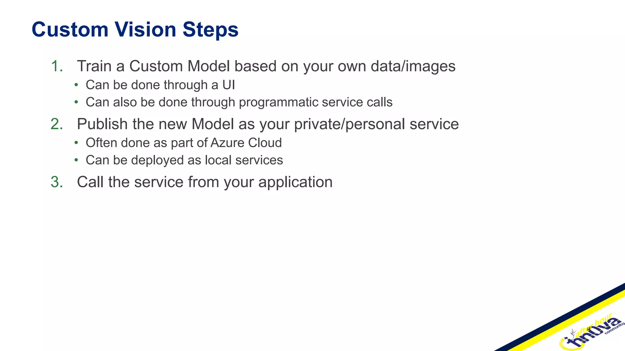 Custom Vision Steps
1. Train a Custom Model based on your own data/images
• Can be done through a UI
• Can also be done through programmatic service calls
2. Publish the new Model as your private/personal service
• Often done as part of Azure Cloud
• Can be deployed as local services
3. Call the service from your application
 