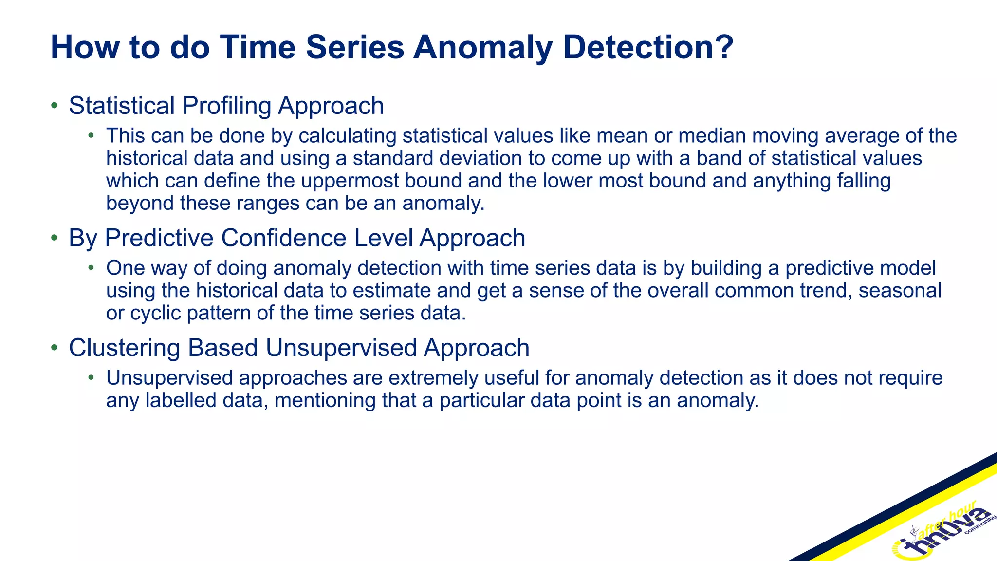 • Statistical Profiling Approach
• This can be done by calculating statistical values like mean or median moving average of the
historical data and using a standard deviation to come up with a band of statistical values
which can define the uppermost bound and the lower most bound and anything falling
beyond these ranges can be an anomaly.
• By Predictive Confidence Level Approach
• One way of doing anomaly detection with time series data is by building a predictive model
using the historical data to estimate and get a sense of the overall common trend, seasonal
or cyclic pattern of the time series data.
• Clustering Based Unsupervised Approach
• Unsupervised approaches are extremely useful for anomaly detection as it does not require
any labelled data, mentioning that a particular data point is an anomaly.
How to do Time Series Anomaly Detection?
 