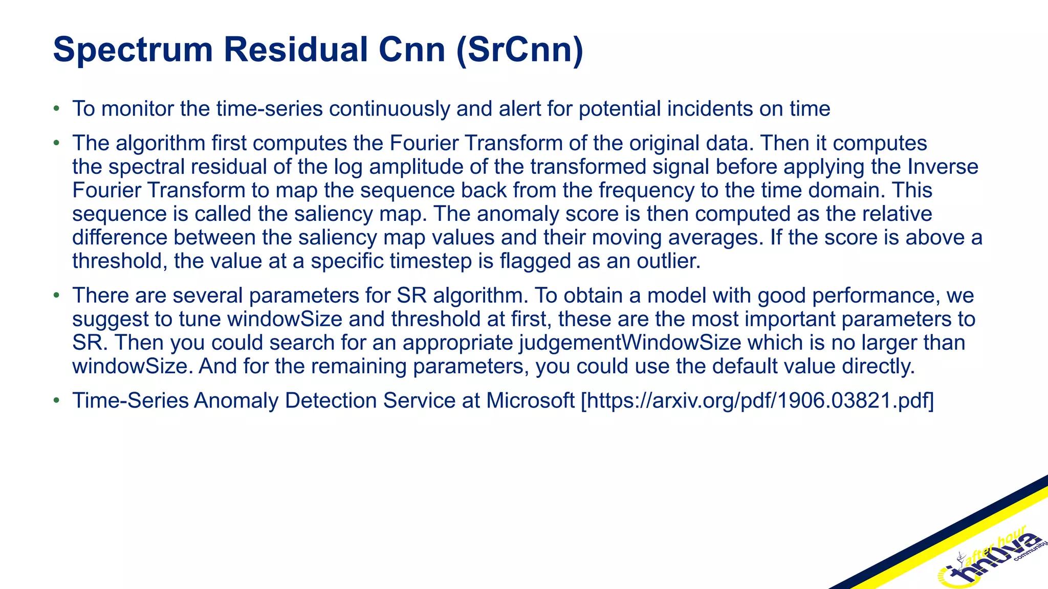 • To monitor the time-series continuously and alert for potential incidents on time
• The algorithm first computes the Fourier Transform of the original data. Then it computes
the spectral residual of the log amplitude of the transformed signal before applying the Inverse
Fourier Transform to map the sequence back from the frequency to the time domain. This
sequence is called the saliency map. The anomaly score is then computed as the relative
difference between the saliency map values and their moving averages. If the score is above a
threshold, the value at a specific timestep is flagged as an outlier.
• There are several parameters for SR algorithm. To obtain a model with good performance, we
suggest to tune windowSize and threshold at first, these are the most important parameters to
SR. Then you could search for an appropriate judgementWindowSize which is no larger than
windowSize. And for the remaining parameters, you could use the default value directly.
• Time-Series Anomaly Detection Service at Microsoft [https://arxiv.org/pdf/1906.03821.pdf]
Spectrum Residual Cnn (SrCnn)
 
