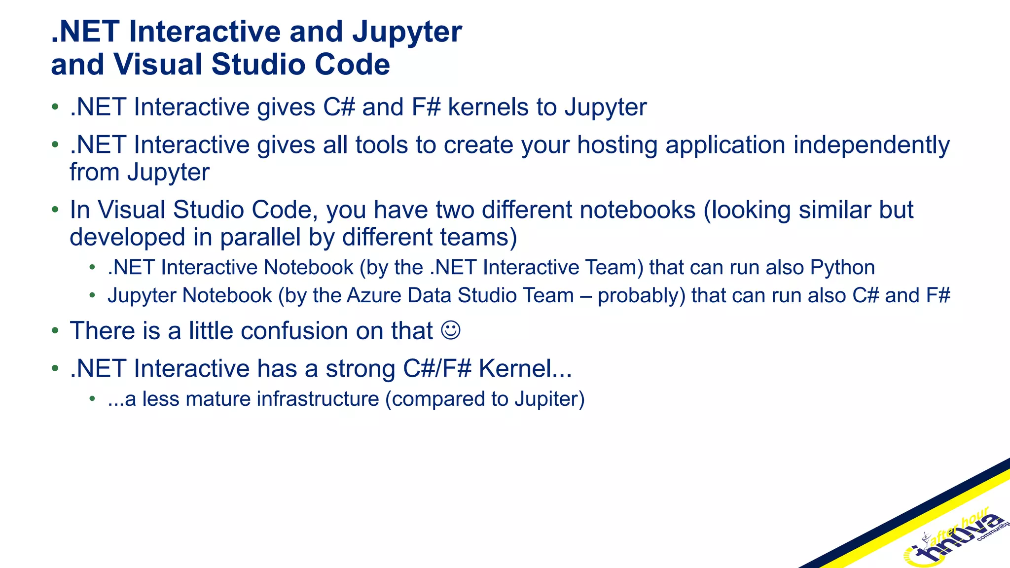 • .NET Interactive gives C# and F# kernels to Jupyter
• .NET Interactive gives all tools to create your hosting application independently
from Jupyter
• In Visual Studio Code, you have two different notebooks (looking similar but
developed in parallel by different teams)
• .NET Interactive Notebook (by the .NET Interactive Team) that can run also Python
• Jupyter Notebook (by the Azure Data Studio Team – probably) that can run also C# and F#
• There is a little confusion on that 
• .NET Interactive has a strong C#/F# Kernel...
• ...a less mature infrastructure (compared to Jupiter)
.NET Interactive and Jupyter
and Visual Studio Code
 