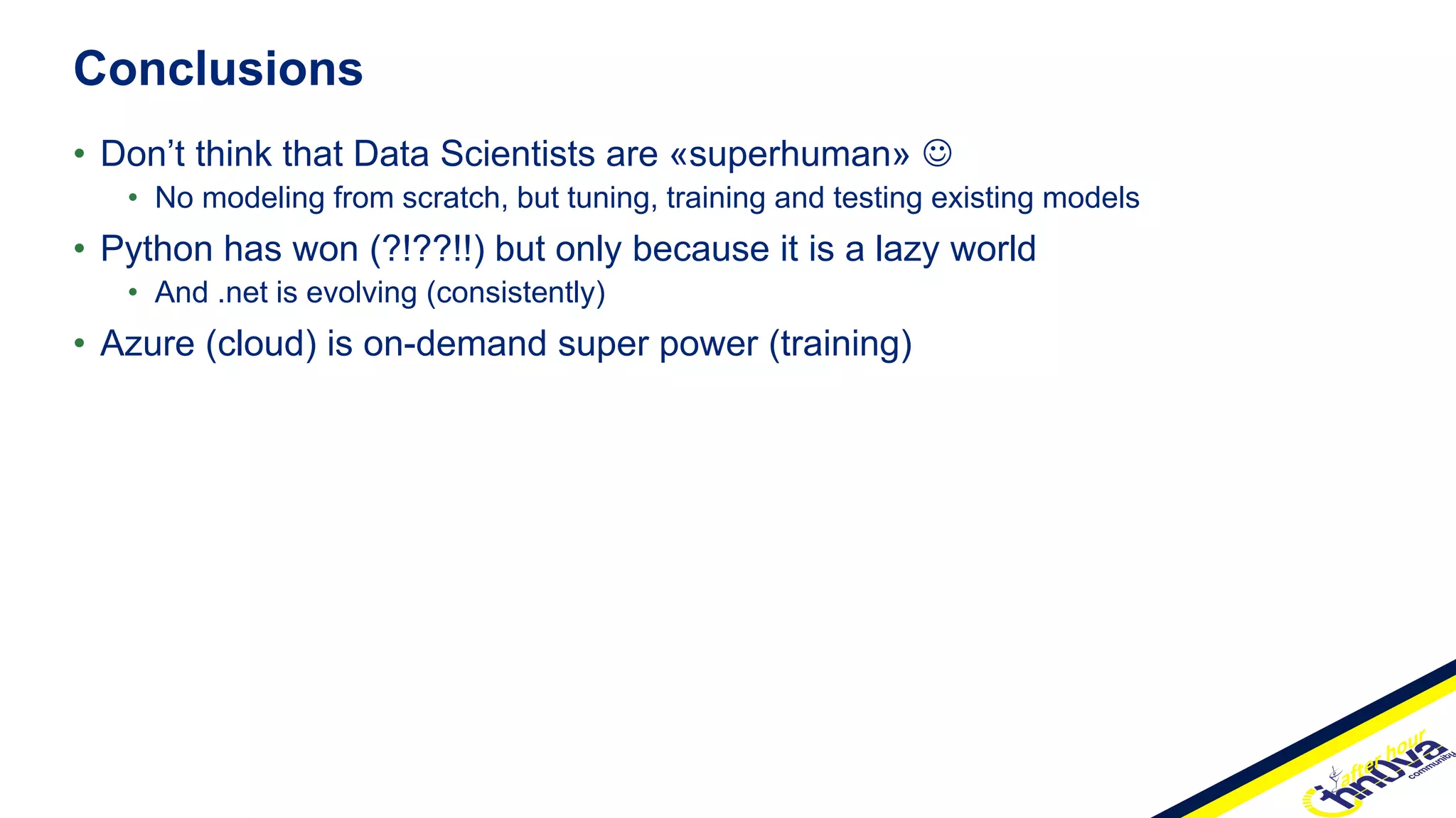 • Don’t think that Data Scientists are «superhuman» 
• No modeling from scratch, but tuning, training and testing existing models
• Python has won (?!??!!) but only because it is a lazy world
• And .net is evolving (consistently)
• Azure (cloud) is on-demand super power (training)
Conclusions
 