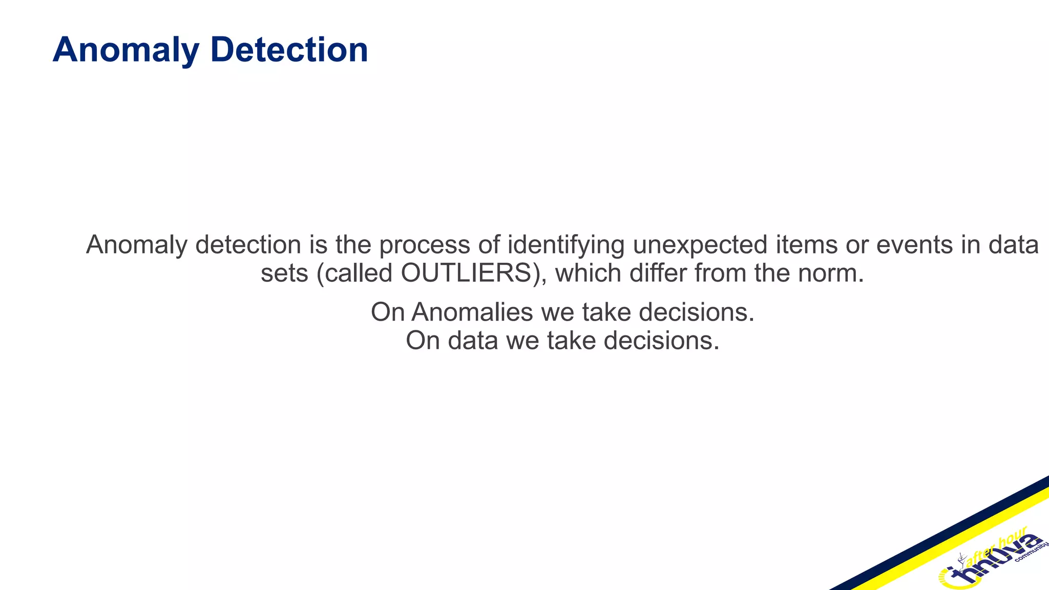 Anomaly Detection
Anomaly detection is the process of identifying unexpected items or events in data
sets (called OUTLIERS), which differ from the norm.
On Anomalies we take decisions.
On data we take decisions.
 