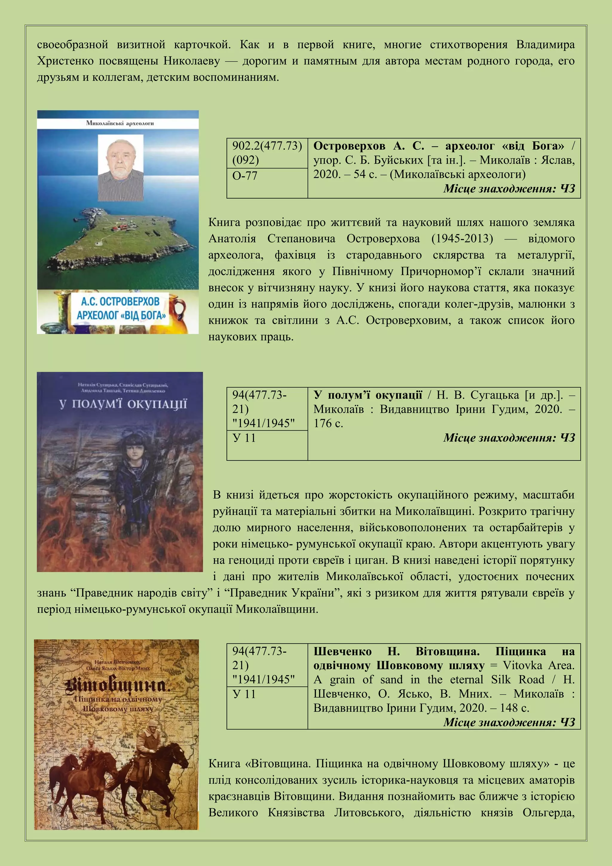 своеобразной визитной карточкой. Как и в первой книге, многие стихотворения Владимира
Христенко посвящены Николаеву — дорогим и памятным для автора местам родного города, его
друзьям и коллегам, детским воспоминаниям.
Книга розповідає про життєвий та науковий шлях нашого земляка
Анатолія Степановича Островерхова (1945-2013) — відомого
археолога, фахівця із стародавнього склярства та металургії,
дослідження якого у Північному Причорномор’ї склали значний
внесок у вітчизняну науку. У книзі його наукова стаття, яка показує
один із напрямів його досліджень, спогади колег-друзів, малюнки з
книжок та світлини з А.С. Островерховим, а також список його
наукових праць.
В книзі йдеться про жорстокість окупаційного режиму, масштаби
руйнації та матеріальні збитки на Миколаївщині. Розкрито трагічну
долю мирного населення, військовополонених та остарбайтерів у
роки німецько- румунської окупації краю. Автори акцентують увагу
на геноциді проти євреїв і циган. В книзі наведені історії порятунку
і дані про жителів Миколаївської області, удостоєних почесних
знань “Праведник народів світу” і “Праведник України”, які з ризиком для життя рятували євреїв у
період німецько-румунської окупації Миколаївщини.
Книга «Вітовщина. Піщинка на одвічному Шовковому шляху» - це
плід консолідованих зусиль історика-науковця та місцевих аматорів
краєзнавців Вітовщини. Видання познайомить вас ближче з історією
Великого Князівства Литовського, діяльністю князів Ольгерда,
902.2(477.73)
(092)
Островерхов А. С. – археолог «від Бога» /
упор. С. Б. Буйських [та ін.]. – Миколаїв : Яслав,
2020. – 54 с. – (Миколаївські археологи)
Місце знаходження: ЧЗ
О-77
94(477.73-
21)
"1941/1945"
У полум’ї окупації / Н. В. Сугацька [и др.]. –
Миколаїв : Видавництво Ірини Гудим, 2020. –
176 с.
Місце знаходження: ЧЗ
У 11
94(477.73-
21)
"1941/1945"
Шевченко Н. Вітовщина. Піщинка на
одвічному Шовковому шляху = Vitovka Area.
A grain of sand in the eternal Silk Road / Н.
Шевченко, О. Ясько, В. Мних. – Миколаїв :
Видавництво Ірини Гудим, 2020. – 148 с.
Місце знаходження: ЧЗ
У 11
 