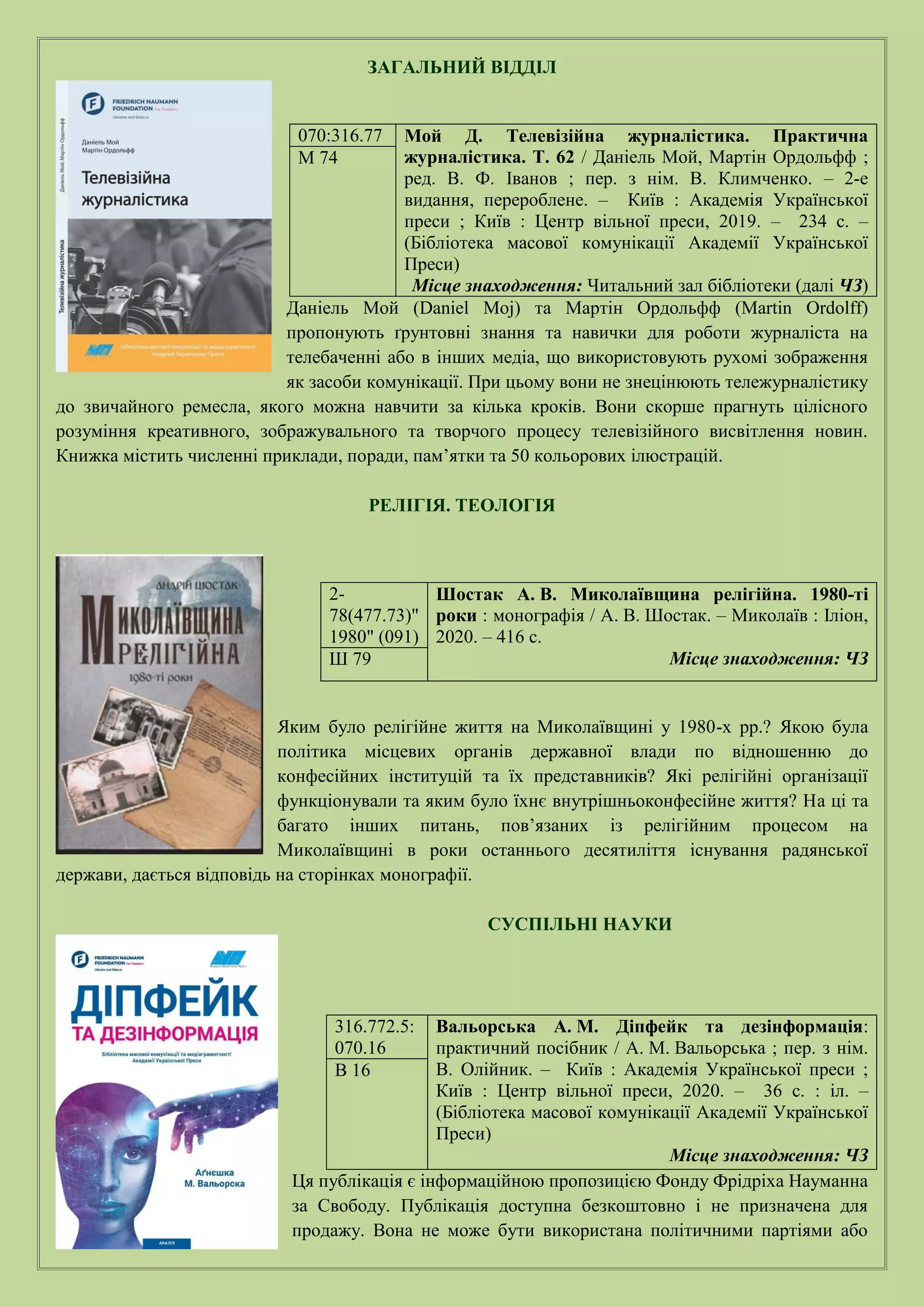 ЗАГАЛЬНИЙ ВІДДІЛ
Даніель Мой (Daniel Moj) та Мартін Ордольфф (Martin Ordolff)
пропонують ґрунтовні знання та навички для роботи журналіста на
телебаченні або в інших медіа, що використовують рухомі зображення
як засоби комунікації. При цьому вони не знецінюють тележурналістику
до звичайного ремесла, якого можна навчити за кілька кроків. Вони скорше прагнуть цілісного
розуміння креативного, зображувального та творчого процесу телевізійного висвітлення новин.
Книжка містить численні приклади, поради, пам’ятки та 50 кольорових ілюстрацій.
РЕЛІГІЯ. ТЕОЛОГІЯ
Яким було релігійне життя на Миколаївщині у 1980-х рр.? Якою була
політика місцевих органів державної влади по відношенню до
конфесійних інституцій та їх представників? Які релігійні організації
функціонували та яким було їхнє внутрішньоконфесійне життя? На ці та
багато інших питань, пов’язаних із релігійним процесом на
Миколаївщині в роки останнього десятиліття існування радянської
держави, дається відповідь на сторінках монографії.
СУСПІЛЬНІ НАУКИ
Ця публікація є інформаційною пропозицією Фонду Фрідріха Науманна
за Свободу. Публікація доступна безкоштовно і не призначена для
продажу. Вона не може бути використана політичними партіями або
070:316.77 Мой Д. Телевізійна журналістика. Практична
журналістика. Т. 62 / Даніель Мой, Мартін Ордольфф ;
ред. В. Ф. Іванов ; пер. з нім. В. Климченко. – 2-е
видання, перероблене. – Київ : Академія Української
преси ; Київ : Центр вільної преси, 2019. – 234 с. –
(Бібліотека масової комунікації Академії Української
Преси)
Місце знаходження: Читальний зал бібліотеки (далі ЧЗ)
М 74
2-
78(477.73)"
1980" (091)
Шостак А. В. Миколаївщина релігійна. 1980-ті
роки : монографія / А. В. Шостак. – Миколаїв : Іліон,
2020. – 416 с.
Місце знаходження: ЧЗ
Ш 79
316.772.5:
070.16
Вальорська А. М. Діпфейк та дезінформація:
практичний посібник / А. М. Вальорська ; пер. з нім.
В. Олійник. – Київ : Академія Української преси ;
Київ : Центр вільної преси, 2020. – 36 с. : іл. –
(Бібліотека масової комунікації Академії Української
Преси)
Місце знаходження: ЧЗ
В 16
 