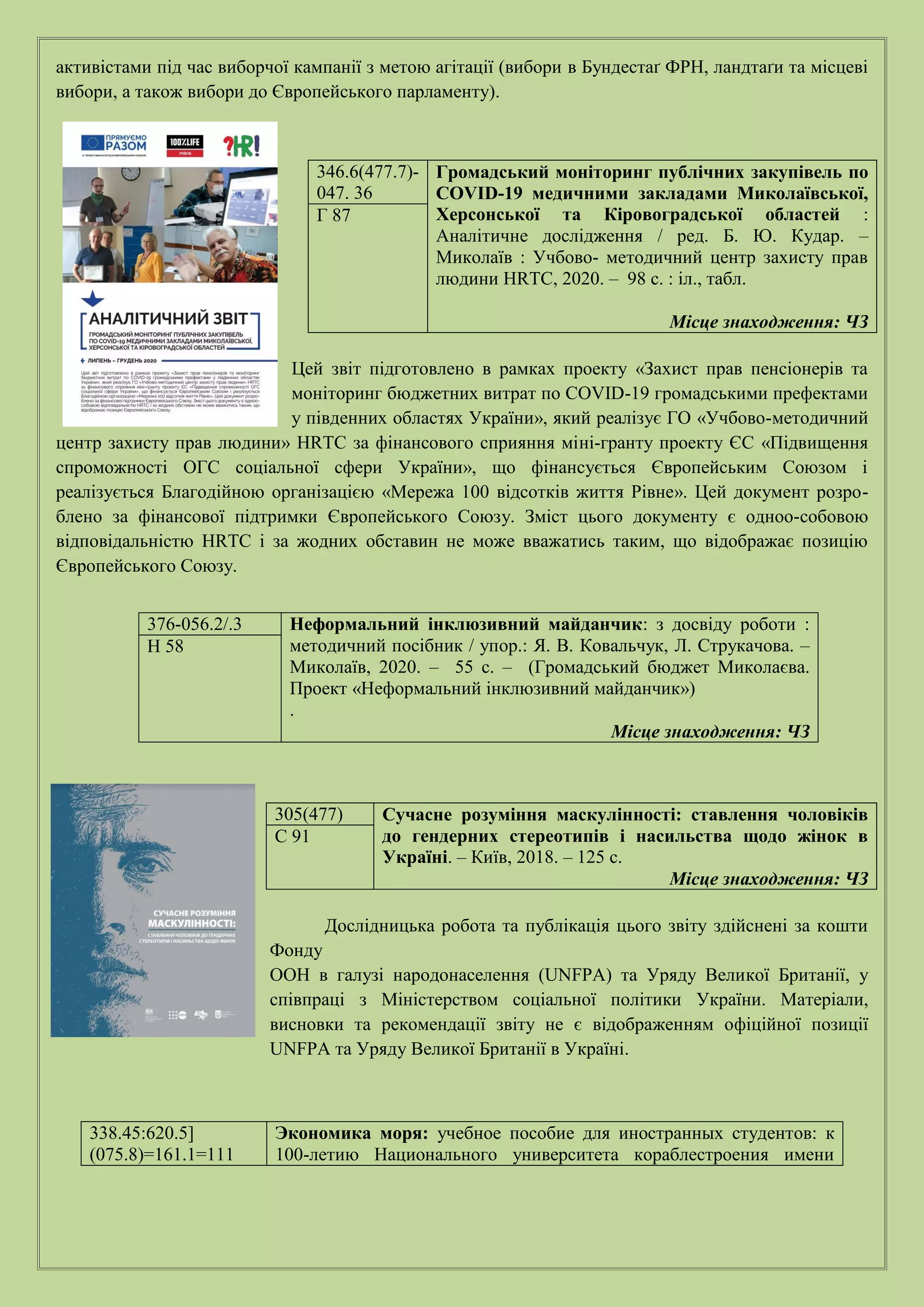 активістами під час виборчої кампанії з метою агітації (вибори в Бундестаґ ФРН, ландтаґи та місцеві
вибори, а також вибори до Європейського парламенту).
Цей звіт підготовлено в рамках проекту «Захист прав пенсіонерів та
моніторинг бюджетних витрат по COVID-19 громадськими префектами
у південних областях України», який реалізує ГО «Учбово-методичний
центр захисту прав людини» HRTC за фінансового сприяння міні-гранту проекту ЄС «Підвищення
спроможності ОГС соціальної сфери України», що фінансується Європейським Союзом і
реалізується Благодійною організацією «Мережа 100 відсотків життя Рівне». Цей документ розро-
блено за фінансової підтримки Європейського Союзу. Зміст цього документу є одноо-собовою
відповідальністю HRTC і за жодних обставин не може вважатись таким, що відображає позицію
Європейського Союзу.
Дослідницька робота та публікація цього звіту здійснені за кошти
Фонду
ООН в галузі народонаселення (UNFPA) та Уряду Великої Британії, у
співпраці з Міністерством соціальної політики України. Матеріали,
висновки та рекомендації звіту не є відображенням офіційної позиції
UNFPA та Уряду Великої Британії в Україні.
346.6(477.7)-
047. 36
Громадський моніторинг публічних закупівель по
COVID-19 медичними закладами Миколаївської,
Херсонської та Кіровоградської областей :
Аналітичне дослідження / ред. Б. Ю. Кудар. –
Миколаїв : Учбово- методичний центр захисту прав
людини HRTC, 2020. – 98 с. : іл., табл.
Місце знаходження: ЧЗ
Г 87
376-056.2/.3 Неформальний інклюзивний майданчик: з досвіду роботи :
методичний посібник / упор.: Я. В. Ковальчук, Л. Струкачова. –
Миколаїв, 2020. – 55 с. – (Громадський бюджет Миколаєва.
Проект «Неформальний інклюзивний майданчик»)
.
Місце знаходження: ЧЗ
Н 58
305(477) Сучасне розуміння маскулінності: ставлення чоловіків
до гендерних стереотипів і насильства щодо жінок в
Україні. – Київ, 2018. – 125 с.
Місце знаходження: ЧЗ
С 91
338.45:620.5]
(075.8)=161.1=111
Экономика моря: учебное пособие для иностранных студентов: к
100-летию Национального университета кораблестроения имени
 