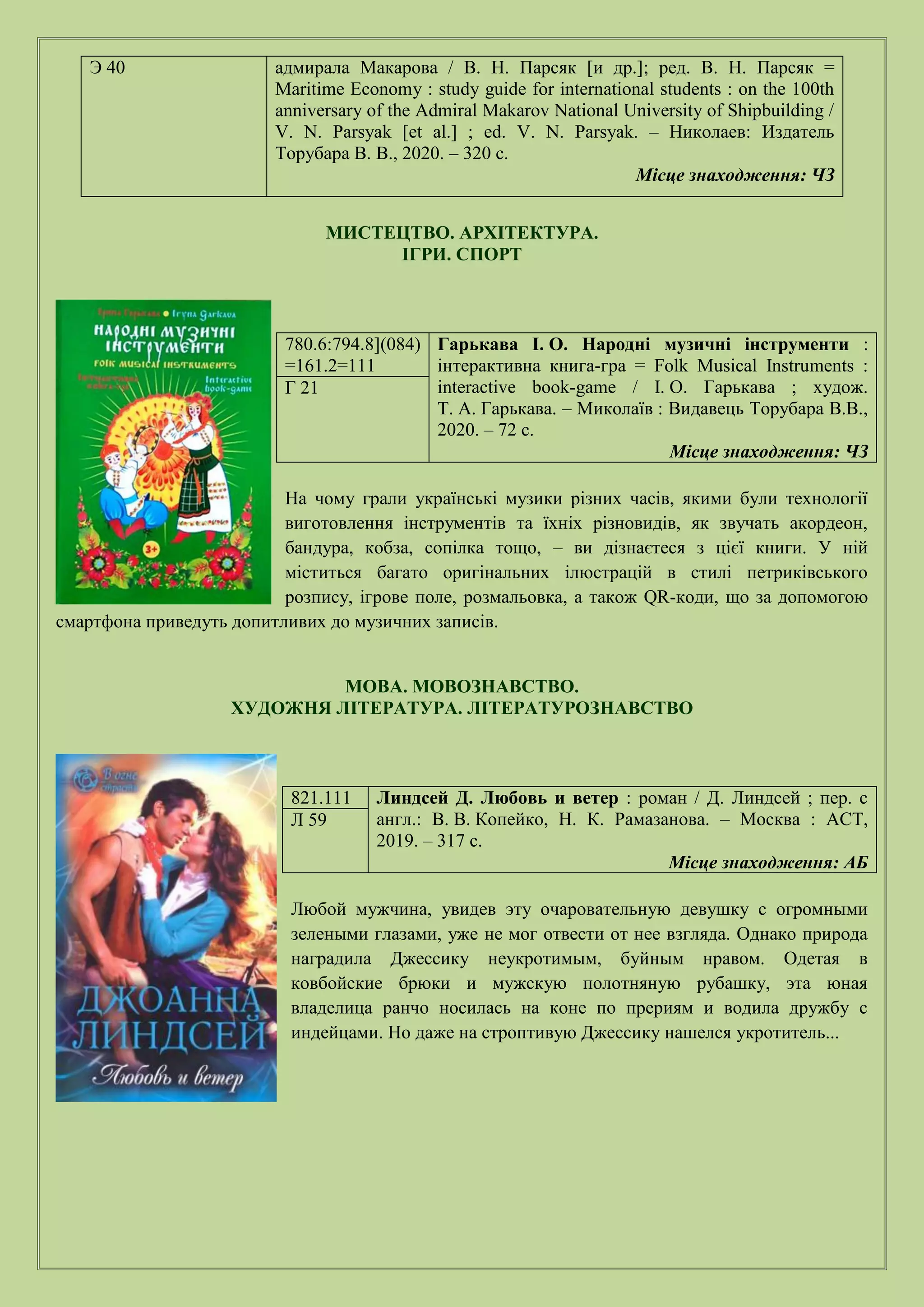 МИСТЕЦТВО. АРХІТЕКТУРА.
ІГРИ. СПОРТ
780.6:794.8](084)
=161.2=111
Гарькава І. О. Народні музичні інструменти :
інтерактивна книга-гра = Folk Musical Instruments :
interactive book-game / І. О. Гарькава ; худож.
Т. А. Гарькава. – Миколаїв : Видавець Торубара В.В.,
2020. – 72 с.
Місце знаходження: ЧЗ
Г 21
На чому грали українські музики різних часів, якими були технології
виготовлення інструментів та їхніх різновидів, як звучать акордеон,
бандура, кобза, сопілка тощо, – ви дізнаєтеся з цієї книги. У ній
міститься багато оригінальних ілюстрацій в стилі петриківського
розпису, ігрове поле, розмальовка, а також QR-коди, що за допомогою
смартфона приведуть допитливих до музичних записів.
МОВА. МОВОЗНАВСТВО.
ХУДОЖНЯ ЛІТЕРАТУРА. ЛІТЕРАТУРОЗНАВСТВО
821.111 Линдсей Д. Любовь и ветер : роман / Д. Линдсей ; пер. с
англ.: В. В. Копейко, Н. К. Рамазанова. – Москва : АСТ,
2019. – 317 с.
Місце знаходження: АБ
Л 59
Любой мужчина, увидев эту очаровательную девушку с огромными
зелеными глазами, уже не мог отвести от нее взгляда. Однако природа
наградила Джессику неукротимым, буйным нравом. Одетая в
ковбойские брюки и мужскую полотняную рубашку, эта юная
владелица ранчо носилась на коне по прериям и водила дружбу с
индейцами. Но даже на строптивую Джессику нашелся укротитель...
Э 40 адмирала Макарова / В. Н. Парсяк [и др.]; ред. В. Н. Парсяк =
Maritime Economy : study guide for international students : on the 100th
anniversary of the Admiral Makarov National University of Shipbuilding /
V. N. Parsyak [et al.] ; ed. V. N. Parsyak. – Николаев: Издатель
Торубара В. В., 2020. – 320 с.
Місце знаходження: ЧЗ
 