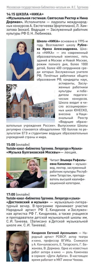 Московская государственная Библиотека-читальня им. И.С. Тургенева
14:15 ШКОЛА «НИКА»
«Музыкальная гостиная: Святослав Рихтер и Нина
Дорлиак». Исполнители — лауреаты международ-
ных конкурсов А. Евстегнеева (фортепиано), Л. Хам-
затова (вокал). Ведущая — Заслуженный работник
культуры РФ О. Н. Любимова.
Школа «НИКА» основана в 1995‑м
году. Возглавляет школу Рубле-
ва Ирина Александровна. Шко-
ла «НИКА» — это современный
образовательный комплекс, пять
зданий в Москве и Новой Москве,
режим полного дня, более 1000
детей, более 400 сотрудников сре-
ди которых Заслуженные учителя
РФ, Почётные работники общего
образования РФ, кандидаты наук,
аспиранты, Заслу-
женные работники
культуры и побе-
дители педагоги-
ческих конкурсов.
Школа входит в чи-
сло ассоциирован-
ных школ ЮНЕСКО,
внесена в Наци-
ональный Реестр
«Ведущие образо-
вательные учреждения России». Выпускники Школы
регулярно становятся обладателями 100 баллов по ре-
зультатам ЕГЭ и студентами ведущих образовательных
учреждений страны и мира.
15:00 (онлайн)
Youtube-канал «Библиотека Тургенева. Литература и Музыка»
«Музыка Булгаковской Москвы»— лекция.
Читает Эльвира Рафаэль-
евна Камалова — музыко-
вед, лектор, заслуженный
работник культуры Респуб­
лики Татарстан, препода-
ватель высшей квалифи-
кационной категории.
17:00 (онлайн)
Youtube-канал «Библиотека Тургенева. Литература и узыка»
«Достоевский и музыка» — музыкально-литера-
турный вечер. В программе принимают участие
Народный артист РФ Е. Киндинов и Заслужен-
ная артистка РФ Г. Киндинова, а также учащиеся
и преподаватели детской музыкальной школы им.
С. И. Танеева. (Записано в Детской музыкальной
школе им. С. И. Танеева).
Киндинов Евгений Арсеньевич — На-
родный артист РСФСР, актер театра
и кино, профессор ВГИКа. Снимался
у А. Кончаловского, Е. Татарского, Г. Бе-
жанова, В. Дормана. Одна из известных
работ актера в кино — роль Каменева
в сериале «Дети Арбата». В настоящее
время работает в МХТ имени Чехова.
 