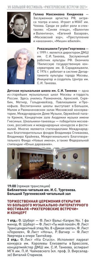 VII БОЛЬШОЙ ФЕСТИВАЛЬ «РИХТЕРОВСКИЕ ВСТРЕЧИ-2021»
Галина Максимовна Киндинова —
Заслуженная артистка РФ, актри-
са театра и кино. Играет в МХАТ им.
Чехова. Среди ее работ роли в спек-
таклях: «Синяя птица», «Валентин
и Валентина», «Евгений Базаров»,
«Московский xор», «Преступление
и наказание», «Мишин юбилей».
Ревазишвили Гугули Георгиевна —
с 1999 г. является директором ДМШ
им. С. И. Танеева, Заслуженный
работник культуры РФ. Окончила
Тбилисскую государственную кон-
серваторию им. В. Сараджишвили.
С 1974 г. работает в системе Депар-
тамента культуры города Москвы.
Инициатор и создатель Центра им.
С. И. Танеева.
Детская музыкальная школа им. С. И. Танеева — одна
из старейших музыкальных школ Москвы и гордость
России. Здесь учились Рахманинов, Аренский, Скря-
бин, Метнер, Гольденвейзер, Павлиашвили и Про-
кофьев. Воспитанники школы выступают в Большом,
Малом и Рахманиновском залах Московской консерва-
тории, Международном Доме Музыки, Оружейной пала-
те Кремля, Концертном зале Академии музыки имени
Гнесиных. Школьники-танеевцы — победители москов-
ских, российских и международных конкурсов и фести-
валей. Многие являются стипендиатами Международ-
ных благотворительных фондов Владимира Спивакова,
Владимира Крайнева, Межрегионального Благотвори-
тельного Фонда «Новые имена», а также Федеральной
стипендии «Юные дарования».
19:00 (прямая трансляция)
Библиотека-читальня им. И. С. Тургенева.
Большой Тургеневский читальный зал
ТОРЖЕСТВЕННАЯ ЦЕРЕМОНИЯ ОТКРЫТИЯ
VII БОЛЬШОГО МУЗЫКАЛЬНО-ЛИТЕРАТУРНОГО
ФЕСТИВАЛЯ «РИХТЕРОВСКИЕ ВСТРЕЧИ»
И КОНЦЕРТ
1 отд.: Ф. Шуберт — Ф. Лист Вальс-Каприс No. 1 фа
минор, Ф. Шуберт — Ф. Лист «Ты мой покой», Ф. Лист
Трансцендентный этюд No. 8 «Дикая охота», Ф. Лист
«Лорелея», Ф. Лист «Ночь», Р. Вагнер — Ф. Лист
Увертюра к опере Тангейзер.
2 отд.: Ф. Лист «Via Crucis». Исполняет лауреат
конкурса им. Королевы Елизаветы в Брюсселе,
концертмейстер ДМШ им. С. И. Танеева, аспирант
МГК им. П. И. Чайковского (кл. проф. Э. Вирсалад-
зе) Виталий Стариков.
 