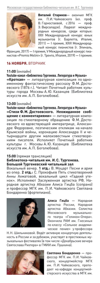 Московская государственная Библиотека-читальня им. И.С. Тургенева
Виталий Стариков— окончил МГК
им. П. И. Чайковского (кл. проф.
В. Горностаевой, с 2016 — проф.
Э. Вирсаладзе). Лауреат междуна-
родных конкурсов, среди которых:
XXII Международный конкурс юных
музыкантов (г. Барлетта, Италия,
2011) — I премия, XXVI Международ-
ный конкурс пианистов (г. Эпиналь,
Франция, 2017) — I премия, V Международный конкурс пиа-
нистов «Premio Melini» (г. Тренто, Италия, 2019) — I премия.
16 НОЯБРЯ. ВТОРНИК
11:00 (онлайн)
Youtube-канал «Библиотека Тургенева. Литература и Музыка»
«Кроткая» — литературная композиция по одно-
именному фантастическому рассказу Ф. М. Досто-
евского (1876 г.). Читает Почетный работник куль-
туры города Москвы А. Ю. Казанцев (Библиотека
искусств им. А. П. Боголюбова).
13:00 (онлайн)
Youtube-канал «Библиотека Тургенева. Литература и Музыка»
«Стихи Ф. М. Достоевского. Неожиданное сооб-
щение с комментариями» — литературная компо-
зиция по стихотворному обращению Ф. М. Досто-
евского ко вдовствующей императрице, Алексан-
дре Федоровне, поэтическим откликам на начало
Крымской войны, коронацию Александра II и че-
тырнадцати другим малоизвестным стихотворе-
ниям писателя. Исполняет Почетный работник
культуры г. Москвы А. Ю. Казанцев (Библиотека
искусств им. А. П. Боголюбова).
15:00 (прямая трансляция)
Библиотека-читальня им. И. С. Тургенева.
Большой Тургеневский читальный зал
Вокальный вечер. 1 отд.: В. Моцарт Песни и арии
из опер. 2 отд.: С. Прокофьев Пять стихотворений
Анны Ахматовой, вокальный цикл «Гадкий уте-
нок». Исполняют Заслуженная артистка РФ, На-
родная артистка Абхазии Алиса Гицба (сопрано)
и профессор МГК им. П. И. Чайковского Светлана
Бондаренко (фортепиано).
Алиса Гицба — Народная
артистка России, Народная
артистка Абхазии. Солистка
Московского музыкально-
го театра «Геликон-Опера».
Окончила РАМ им. Гнесиных
по классу «Сольное академи-
ческое пение» у профессора
Н. Н. Шильниковой. Ведёт активную концертную деятель-
ность в России и за рубежом, участвует в престижных му-
зыкальных фестивалях (в том числе «Декабрьские вечера
Святослава Рихтера» в ГМИИ им. Пушкина).
Светлана Бондаренко — про-
фессор МГК им. П. И. Чайков-
ского, концертмейстер МГК
им. П. И. Чайковского, препо-
дает на кафедре концертмей-
стерского искусства в МГК им.
 