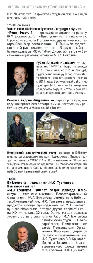 VII БОЛЬШОЙ ФЕСТИВАЛЬ «РИХТЕРОВСКИЕ ВСТРЕЧИ-2021»
П. И. Чайковского. Творческое сотрудничество с А. Гицба
началось в 2011 году.
17:00 (онлайн)
Youtube-канал «Библиотека Тургенева. Литература и Музыка»
«Родя» (часть 1) — премьера cпектакля по роману
Ф. М. Достоевского «Преступление и наказание».
В ролях — артисты Истринского драматического те-
атра. Режиссер-постановщик — Р. Ташимов. Художе-
ственный руководитель театра — Заслуженный ра-
ботник культуры МО А. Губин. Директор театра — За-
служенный работник культуры МО А. Соколов.
Губин Алексей Иванович — вы-
пускник МГИКа (курс ученицы
К. С. Станиславского И. А. Мазур),
художественный руководитель Ис-
тринского драматического театра
с 2011 года, Заслуженный работник
культуры МО, почетный гражданин
городского округа Истра, член Со-
юза театральных деятелей России.
Соколов Андрей Андреевич — директор театра, его
ведущий артист, актёр театра и кино, Заслуженный ра-
ботник культуры Московской области.
Истринский драматический театр основан в 1908 году
и является старейшим театром Подмосковья. Здание теа-
тра построено в 1913‑1914 гг. В ознаменование 300 — ле-
тия Дома Романовых на средства Т. С. Морозова-старшего
сына знаменитого Саввы Морозова. В репертуаре театра
идёт 30 наименований спектаклей.
18:00
Библиотека-читальня им. И. С. Тургенева.
Выставочный зал
«М. А. Булгаков. 100 лет со дня приезда в Мо-
скву» — открытие выставки. Благотворительный
фонд имени М. А. Булгакова совместно с Библио-
текой-читальней им. И. С. Тургенева представляет
предметы и вещи, принадлежавшие М. А. Булгако-
ву и его окружению, а также другие предметы кон-
ца XIX — начала XX века. Одним из центральных
экспонатов выставки станет бюст М. А. Булгакова
работы скульптура Г. П. Бес-
сарабского. Приветственное
слово Председателя Оргко-
митета Фестиваля, директо-
ра Библиотеки-читальни им.
И. С. Тургенева Р. Р. Крылова-
Иодко и Президента Благот-
ворительного фонда имени
М. А. Булгаков В. Ф. Дименко.
 