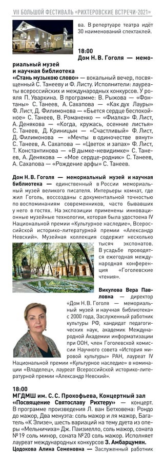 VII БОЛЬШОЙ ФЕСТИВАЛЬ «РИХТЕРОВСКИЕ ВСТРЕЧИ-2021»
ва. В репертуаре театра идёт
30 наименований спектаклей.
18:00
Дом Н. В. Гоголя — мемо-
риальный музей
и научная библиотека
«Стань музыкою слово» — вокальный вечер, посвя-
щенный С. Танееву и Ф. Листу. Исполнители: лауреа-
ты всероссийских и международных конкурсов. У ро-
яля П. Уваркина. В программе: В. Рыжова — «Фон-
таны» С. Танеев, А. Сахапова — «Как дух Лауры»
Ф. Лист, Д. Филимонова — «Бьется сердце беспокой-
ное» С. Танеев, В. Романенко — «Фиалка» Ф. Лист,
А. Денякова — «Когда, кружась, осенние листья»
С. Танеев, Д. Криницын — «Счастливый» Ф. Лист,
Д. Филимонова — «Мечты в одиночестве вянут»
С. Танеев, А. Сахапова — «Цветок и запах» Ф. Лист,
Т. Константинова — «В дымке-невидимке» С. Тане-
ев, А. Денякова — «Мое сердце-родник» С. Танеев,
А. Сахапова — «Рождение арфы» С. Танеев.
Дом Н. В. Гоголя — мемориальный музей и научная
библиотека — единственный в России мемориаль-
ный музей великого писателя. Интерьеры комнат, где
жил Гоголь, воссозданы с документальной точностью
по воспоминаниям современников, часто бывавших
у него в гостях. На экспозиции применены инноваци-
онные музейные технологии, которая была удостоена IV
Национальной премии «Культурное наследие», Всерос-
сийской историко-литературной премии «Александр
Невский». Музейная коллекция содержит несколько
тысяч экспонатов.
В усадьбе проводят-
ся ежегодная между-
народная конферен-
ция «Гоголевские
чтения».
Викулова Вера Пав-
ловна — директор
«Дом Н. В. Гоголя — мемориаль-
ный музей и научная библиотека»
c 2000 года, Заслуженный работник
культуры РФ, кандидат педагоги-
ческих наук, академик Междуна-
родной Академии информатизации
при ООН, член Гоголевской комис-
сии Научного совета «История ми-
ровой культуры» РАН, лауреат IV
Национальной премии «Культурное наследие» в номина-
ции «Владелец», лауреат Всероссийской историко-лите-
ратурной премии «Александр Невский».
18:00
МГДМШ им. С. С. Прокофьева, Концертный зал
«Посвящение Святославу Рихтеру» — концерт.
В программе произведения Л. ван Бетховена: Рондо
до мажор, Два менуэта: соль мажор и ля мажор, Бага-
тель «К Элизе», шесть вариаций на тему дуета из опе-
ры «Мельничиха» Дж. Паизиелло, соль мажор, соната
№ 19 соль минор, соната № 20 соль мажор. Исполняет
лауреат международных конкурсов З. Амбарцумян.
Цодокова Алина Семеновна — Заслуженный работник
 