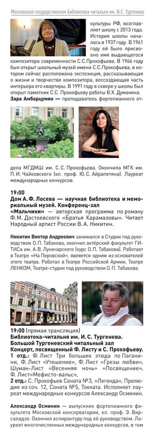 Московская государственная Библиотека-читальня им. И.С. Тургенева
культуры РФ, возглав-
ляет школу с 2013 года.
История школы нача-
ласьв1937году. В1961
году ей было присво-
ено имя выдающегося
композитора современности С.С.Прокофьева. В 1966 году
был открыт школьный музей имени С.С.Прокофьева, в ко-
тором сейчас расположена экспозиция, рассказывающая
о жизни и творчестве композитора, воссоздающая часть
интерьера его квартиры. В 1991 году в сквере у школы был
открыт памятник C.C. Прокофьеву работы В.Х. Думаняна.
Зара Амбарцумян — преподаватель фортепианного от-
дела МГДМШ им. С. С. Прокофьева. Окончила МГК им.
П. И. Чайковского (кл. проф. Ю. С. Айрапетяна). Лауреат
международных конкурсов.
19:00
Дом А. Ф. Лосева — научная библиотека и мемо-
риальный музей. Конференц-зал
«Мальчики» — авторская программа по роману
Ф. М. Достоевского «Братья Карамазовы». Читает
Народный артист России В. А. Никитин.
Никитин Виктор Андреевич занимался в Студии под руко-
водством О. П. Табакова, окончил актёрский факультет ГИ-
ТИСа им. А. В. Луначарского (курс О. П. Табакова). Работает
в Театре «На Перовской», является одним из основателей
этого театра. Работал в Театре Российской Армии, Театре
ЛЕНКОМ, Театре-студии под руководством О. П. Табакова.
19:00 (прямая трансляция)
Библиотека-читальня им. И. С. Тургенева.
Большой Тургеневский читальный зал
Концерт, посвященный Ф. Листу и С. Прокофьеву.
1 отд.: Ф. Лист Три больших этюда по Пагани-
ни, Ф. Лист «Утешение», Ф. Лист «Грезы любви»,
Шуман-Лист «Весенняя ночь» «Посвящение»,
Ф. Лист»Мефисто-вальс»,
2 отд.: С. Прокофьев Соната № 3, «Легенда», Прелю-
дия из соч. 12, Соната № 5, Токката. Исполняет лау-
реат международных конкурсов Александр Осминин.
Александр Осминин — выпускник фортепианного фа-
культета Московской консерватории, кл. проф. Э. Вир-
саладзе. Окончил аспирантуру под её руководством. Ла-
уреат многочисленных международных конкурсов, в том
 