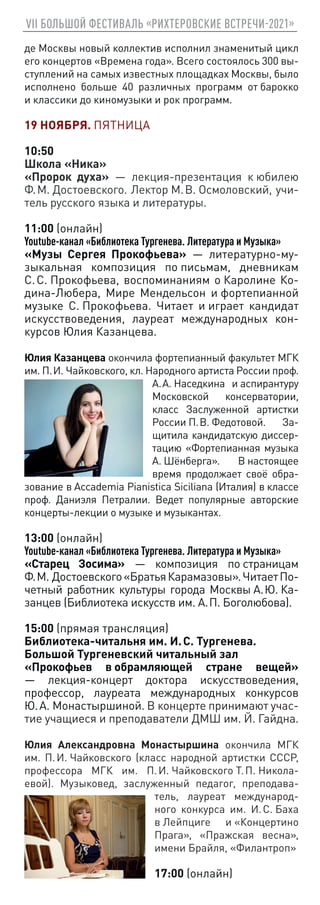 VII БОЛЬШОЙ ФЕСТИВАЛЬ «РИХТЕРОВСКИЕ ВСТРЕЧИ-2021»
де Москвы новый коллектив исполнил знаменитый цикл
его концертов «Времена года». Всего состоялось 300 вы-
ступлений на самых известных площадках Москвы, было
исполнено больше 40 различных программ от барокко
и классики до киномузыки и рок программ.
19 НОЯБРЯ. ПЯТНИЦА
10:50
Школа «Ника»
«Пророк духа» — лекция-презентация к юбилею
Ф. М. Достоевского. Лектор М. В. Осмоловский, учи-
тель русского языка и литературы.
11:00 (онлайн)
Youtube-канал «Библиотека Тургенева. Литература и Музыка»
«Музы Сергея Прокофьева» — литературно-му-
зыкальная композиция по письмам, дневникам
С. С. Прокофьева, воспоминаниям о Каролине Ко-
дина-Любера, Мире Мендельсон и фортепианной
музыке С. Прокофьева. Читает и играет кандидат
искусствоведения, лауреат международных кон-
курсов Юлия Казанцева.
Юлия Казанцева окончила фортепианный факультет МГК
им. П. И. Чайковского, кл. Народного артиста России проф.
А. А. Наседкина и аспирантуру
Московской консерватории,
класс Заслуженной артистки
России П. В. Федотовой. За-
щитила кандидатскую диссер-
тацию «Фортепианная музыка
А. Шёнберга». В настоящее
время продолжает своё обра-
зование в Accademia Pianistica Siciliana (Италия) в классе
проф. Даниэля Петралии. Ведет популярные авторские
концерты-лекции о музыке и музыкантах.
13:00 (онлайн)
Youtube-канал «Библиотека Тургенева. Литература и Музыка»
«Старец Зосима» — композиция по страницам
Ф. М. Достоевского«БратьяКарамазовы».ЧитаетПо-
четный работник культуры города Москвы А. Ю. Ка-
занцев (Библиотека искусств им. А. П. Боголюбова).
15:00 (прямая трансляция)
Библиотека-читальня им. И. С. Тургенева.
Большой Тургеневский читальный зал
«Прокофьев в обрамляющей стране вещей»
— лекция-концерт доктора искусствоведения,
профессор, лауреата международных конкурсов
Ю. А. Монастыршиной. В концерте принимают учас-
тие учащиеся и преподаватели ДМШ им. Й. Гайдна.
Юлия Александровна Монастыршина окончила МГК
им. П. И. Чайковского (класс народной артистки СССР,
профессора МГК им. П. И. Чайковского Т. П. Никола-
евой). Музыковед, заслуженный педагог, преподава-
тель, лауреат международ-
ного конкурса им. И. С. Баха
в Лейпциге и «Концертино
Прага», «Пражская весна»,
имени Брайля, «Филантроп»
17:00 (онлайн)
 