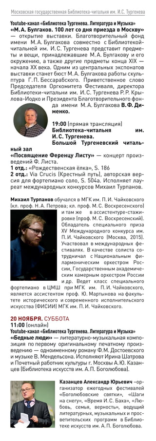 Московская государственная Библиотека-читальня им. И.С. Тургенева
Youtube-канал «Библиотека Тургенева. Литература и Музыка»
«М. А. Булгаков. 100 лет со дня приезда в Москву»
— открытие выставки. Благотворительный фонд
имени М. А. Булгакова совместно с Библиотекой-
читальней им. И. С. Тургенева представит предме-
ты и вещи, принадлежавшие М. А. Булгакову и его
окружению, а также другие предметы конца XIX —
начала XX века. Одним из центральных экспонатов
выставки станет бюст М. А. Булгакова работы скуль-
птура Г. П. Бессарабского. Приветственное слово
Председателя Оргкомитета Фестиваля, директора
Библиотеки-читальни им. И. С. Тургенева Р. Р. Кры-
лова-Иодко и Президента Благотворительного фон-
да имени М. А. Булгакова В. Ф. Ди-
менко.
19:00 (прямая трансляция)
Библиотека-читальня им.
И. С. Тургенева.
Большой Тургеневский читаль-
ный зал
«Посвящение Ференцу Листу» — концерт произ-
ведений Ф. Листа.
1 отд.: «Рождественская ёлка», S. 186
2 отд.: Via Crucis (Крестный путь), авторская вер-
сия для фортепиано соло, S. 504a. Исполняет лау-
реат международных конкурсов Михаил Турпанов.
Михаил Турпанов обучался в МГК им. П. И. Чайковского
(кл. проф. Н. А. Петрова; кл. проф. М. С. Воскресенского)
и там же в ассистентуре-стажи-
ровке (проф. М. С. Воскресенский).
Обладатель специального приза
XV Международного конкурса им.
П. И. Чайковского (Москва, 2015).
Участвовал в международных фе-
стивалях. В качестве солиста со-
трудничал с Национальным фи-
лармоническим оркестром Рос-
сии, Государственным академиче-
ским камерным оркестром России
и др. Ведет класс специального
фортепиано в ЦМШ при МГК им. П. И. Чайковского,
является ассистентом проф. Ю. Мартынова на факуль-
тете исторического и современного исполнительского
искусства (ФИСИИ) МГК им. П. И. Чайковского.
20 НОЯБРЯ. СУББОТА
11:00 (онлайн)
Youtube-канал «Библиотека Тургенева. Литература и Музыка»
«Бедные люди» — литературно-музыкальная компо-
зиция по первому оригинальному печатному произ-
ведению — одноименному роману Ф. М. Достоевского
и музыке В. Мендельсона. Исполняют Ирина Шатрова
и Почетный работник культуры г. Москвы А. Ю. Казан-
цев (Библиотека искусств им. А. П. Боголюбова).
Казанцев Александр Юрьевич –ор-
ганизатор ежегодных фестивалей
«Боголюбовские святки», «Шаги
на снегу», «Время И. С. Баха», «Лю-
бовь, семья, верность», ведущий
литературных, музыкальных и прос-
ветительских программ в Библио-
теке искусств им. А. П. Боголюбова.
 