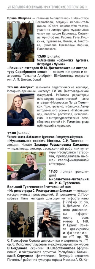 VII БОЛЬШОЙ ФЕСТИВАЛЬ «РИХТЕРОВСКИЕ ВСТРЕЧИ-2021»
Ирина Шатрова — главный библиотекарь Библиотеки
искусств им. А. П. Боголюбова, ведущий исполнитель
цикла «С чего начинается театр»,
участник литературно-музыкльных
читок по пьесам Еврипида, Софок-
ла, Аристофана, Расина, Гете, Пуш-
кина, Тургенева, Килти, А. Толсто-
го, Гумилева, Цветаевой, Зорина,
Павловского.
13:00 (онлайн)
Youtube-канал «Библиотека Тургенева.
Литература и Музыка»
«Влияние взглядов Ф. М. Достоевского на литера-
туру Серебряного века» — лекция историка и те-
атроведа Татьяны Альбрехт. (Библиотека искусств
им. А. П. Боголюбова)
Татьяна Альбрехт закончила педагогический колледж,
Историко-архивный институт, ГИТИС (театроведческий
факультет). Работала редактором
литературно-драматической части
в театре «Мастерская Петра Фомен-
ко». Поэт, прозаик, публицист. Автор
исторического романа «Избравший
ад», повести, рассказов, историче-
ских и литературоведческих эссе,
сборника статей о Н. Гумилёве, ряда
публикаций в журналах.
17:00 (онлайн)
Youtube-канал «Библиотека Тургенева. Литература и Музыка»
«Музыкальная совесть Москвы. С. И. Танеев» —
лекция. Читает Эльвира Рафаэльевна Камалова
— музыковед, лектор, заслуженный работник куль-
туры Республики Татарс-
тан, преподаватель выс-
шей квалификационной
категории.
19:00 (прямая трансля-
ция)
Библиотека-читальня
им. И. С. Тургенева.
Большой Тургеневский читальный зал
«Из репертуараС. Рихтера-ансамблиста» — концерт
из скрипичных произведений. В программе: C. Про-
кофьев Пять мелодий для скрипки и фортепиано
(1925) op. 35 bis,
К. Дебюсси Со-
ната для скрип-
ки и форте-
пиано cоль
минор, L 140,
И. Брамс Сона-
та для скрипки
и   ф о р т е п и а -
но n°1 op. 78,
С. Прокофьев Соната для скрипки и фортепиано n°1
op. 8. Исполняют лауреаты международных конкурсов
В. Богданова (скрипка), О. Шерстенникова (форте-
пиано) и заслуженная артистка Республики Калмы-
кия В. Сергунова (фортепиано). Ведущий концерта
Почетный работник культуры города Москвы А. Ю. Ка-
 