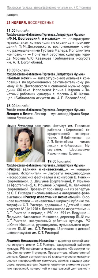 Московская государственная Библиотека-читальня им. И.С. Тургенева
занцев.
21 НОЯБРЯ. ВОСКРЕСЕНЬЕ
11:00 (онлайн)
Youtube-канал «Библиотека Тургенева. Литература и Музыка»
«Ф. М. Достоевский и музыка» — литературно-
музыкальная композиция по страницам произве-
дений Ф. М. Достоевского, воспоминаниям о нём
и с размышлениями Густава Малера. Исполнитель
композиции — Почетный работник культуры горо-
да Москвы А. Ю. Казанцев (Библиотека искусств
им. А. П. Боголюбова).
13:00 (онлайн)
Youtube-канал «Библиотека Тургенева. Литература и Музыка»
«Белые ночи» — литературно-музыкальная ком-
позиция по одноименному сентиментальному ро-
ману Ф. М. Достоевского и салонной музыке сере-
дины XIX века. Исполняют Ирина Шатрова и По-
четный работник культуры г. Москвы А. Ю. Казан-
цев. (Библиотека искусств им. А. П. Боголюбова).
15:00 (онлайн)
Youtube-канал «Библиотека Тургенева. Литература и Музыка»
Лекция о Листе. Лектор — музыковед Ирина Бори-
совна Чучалина.
Ирина Чучалина закончила Институт им. Гнесиных,
работала в Киргизской го-
сударственной консерва-
тории. В библиотеке им.
А. П. Боголюбова читала
лекции о Чайковском, Му-
соргском, Шостаковиче,
Рахманинове, Шопене.
17:00 (онлайн)
Youtube-канал «Библиотека Тургенева. Литература и Музыка»
«Рихтер великий и неизвестный…» — концерт-
лекция. Исполнители — лауреаты международных
и всероссийских фестивалей и конкурсов В. Ронжин
(фортепиано), С. Шушунов (фортепиано), И. Ирьяно-
ва (фортепиано), С. Ирьянов (кларнет), Ю. Халкечева
(фортепиано). Прозвучат произведения из репертуа-
ра С. Т. Рихтера с использованием материалов фото-
выставки «Рихтер известный и незнакомый». В ос-
нове выставки — неизвестные широкой публике фо-
тографии С. Т. Рихтера, сделанные в Детской школе
искусств № 3 (с 1998 г. Детская школа искусств имени
С. Т. Рихтера) в период с 1980 по 1991 гг. Ведущие —
Людмила Николаевна Михалева, директор ДШИ им.
С. Т. Рихтера, заслуженный работник культуры РФ
и Юлия Ивашина, руководитель музыкального отде-
ления ДШИ им. С. Т. Рихтера. (Записано в детской
школе искусств им. С. Т. Рихтера)
Людмила Николаевна Михалёва — директор детской шко-
лы искусств имени С. Т. Рихтера, заслуженный работник
культуры РФ, награждена медалью ордена «За заслуги пе-
ред Отечеством» II степени. Просветитель, общественный
деятель. Среди выпускников её класса-лауреаты междуна-
родных и всероссийских конкурсов, артисты ведущих орке-
стров, преподаватели. Уделяет огромное внимание разви-
тию проектной, концертной и издательской деятельности
 
