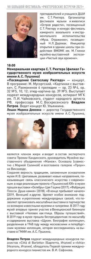 VII БОЛЬШОЙ ФЕСТИВАЛЬ «РИХТЕРОВСКИЕ ВСТРЕЧИ-2021»
преподавателей и учащихся ДШИ
им. С. Т. Рихтера. Организатор
фестиваля музыки и живописи
«Остров радости», посвященный
С. Т. Рихтеру и конкурс-фестиваль
камерного вокального и инстру-
ментального исполнительства
«Муза. Отражение», посвящен-
ный Н. Л. Дорлиак. Инициатор
открытия в здании школы при со-
действии ВМОМК им. М. Глинки
музейно-выставочной экспози-
ции «Чистый звук времени».
18:00
Мемориальная квартира С. Т. Рихтера (филиал Го-
сударственного музея изобразительных искусств
имени А. С. Пушкина)
«Посвящение Святославу Рихтеру» — концерт.
В программе: М. Мусоргский. «Картинки с выстав-
ки», С. Рахманинов 4 прелюдии — op. 23 № 4, op.
32 № 5, 10, 12; этюд-картина op. 39 № 5. Выступает
лауреат международных конкурсов, аспирант МГК
им. П. И. Чайковского, студент народного артиста
РФ, профессора М. С. Воскресенского Владлен
Петров. Ведет концерт Ю. Ульянкина.
Лошак Марина Девовна — директор Государственного
музея изобразительных искусств имени А. С. Пушкина,
является членом жюри и входит в состав экспертного
совета Премии Кандинского, руководитель Музейно-вы-
ставочного объединения «Манеж». Основала (совмес-
тно с Марией Салиной) и возглавила галерею «Проун»
на Винзаводе.
Сохраняя верность традициям, заложенным основателем
музея И. В. Цветаевым, развивает новые направления, по-
казывающие связь классического искусства с современ-
ным: в ходе реализации проекта «Пушкинский XXI» в музее
прошливыставки«Октябрь»ЦаяГоцяна(2017),«Фабрицио
Плесси. Душа камня» (2018); «В конце пребывает начало»
(2019, Венеция) и другие. Уделяет особое внимание под-
держанию и укреплению международных связей, что по-
зволяет организовать масштабные выставки в партнерстве
со всемирно известными музеями и галереями. В 2017 году
музей впервые принял участие в Венецианской биеннале
c выставкой «Человек как птица. Образы путешествий».
В 2019 году в музее прошла беспрецедентная по масштабу
и содержанию выставка «Щукин. Биография коллекции»,
разделенная в 1948 году между московскими и петербург-
ским музеями коллекция, которая воссоединилась на вы-
ставке в ГМИИ им. А. С. Пушкина.
Владлен Петров лауреат международных конкурсов пи-
анистов «Città di Barletta» (Барлетта, Италия) и «Ishia»
(Неаполь, Италия), обладатель Первой премии междуна-
родного конкурса пианистов им. В. И. Сафонова.
 