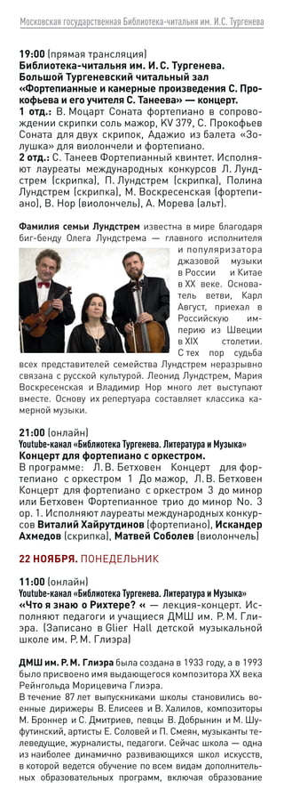 Московская государственная Библиотека-читальня им. И.С. Тургенева
19:00 (прямая трансляция)
Библиотека-читальня им. И. С. Тургенева.
Большой Тургеневский читальный зал
«Фортепианные и камерные произведения С. Про-
кофьева и его учителя С. Танеева» — концерт.
1 отд.: В. Моцарт Соната фортепиано в сопрово-
ждении скрипки соль мажор, KV 379, С. Прокофьев
Соната для двух скрипок, Адажио из балета «Зо-
лушка» для виолончели и фортепиано.
2 отд.: С. Танеев Фортепианный квинтет. Исполня-
ют лауреаты международных конкурсов Л. Лунд-
стрем (скрипка), П. Лундстрем (скрипка), Полина
Лундстрем (скрипка), М. Воскресенская (фортепи-
ано), В. Нор (виолончель), А. Морева (альт).
Фамилия семьи Лундстрем известна в мире благодаря
биг-бенду Олега Лундстрема — главного исполнителя
и популяризатора
джазовой музыки
в России и Китае
в ХХ веке. Основа-
тель ветви, Карл
Август, приехал в
Российскую им-
перию из Швеции
в XIX столетии.
С тех пор судьба
всех представителей семейства Лундстрем неразрывно
связана с русской культурой. Леонид Лундстрем, Мария
Воскресенская и Владимир Нор много лет выступают
вместе. Основу их репертуара составляет классика ка-
мерной музыки.
21:00 (онлайн)
Youtube-канал «Библиотека Тургенева. Литература и Музыка»
Концерт для фортепиано с оркестром.
В программе: Л. В. Бетховен Концерт для фор-
тепиано с оркестром 1 До мажор, Л. В. Бетховен
Концерт для фортепиано с оркестром 3 до минор
или Бетховен Фортепианное трио до минор No. 3
op. 1. Исполняют лауреаты международных конкур-
сов Виталий Хайрутдинов (фортепиано), Искандер
Ахмедов (скрипка), Матвей Соболев (виолончель)
22 НОЯБРЯ. ПОНЕДЕЛЬНИК
11:00 (онлайн)
Youtube-канал «Библиотека Тургенева. Литература и Музыка»
«Что я знаю о Рихтере? « — лекция-концерт. Ис-
полняют педагоги и учащиеся ДМШ им. Р. М. Гли-
эра. (Записано в Glier Hall детской музыкальной
школе им. Р. М. Глиэра)
ДМШ им. Р. М. Глиэра была создана в 1933 году, а в 1993
было присвоено имя выдающегося композитора XX века
Рейнгольда Морицевича Глиэра.
В течение 87 лет выпускниками школы становились во-
енные дирижеры В. Елисеев и В. Халилов, композиторы
М. Броннер и С. Дмитриев, певцы В. Добрынин и М. Шу-
футинский, артисты Е. Соловей и П. Смеян, музыканты те-
леведущие, журналисты, педагоги. Сейчас школа — одна
из наиболее динамично развивающихся школ искусств,
в которой ведется обучение по всем видам дополнитель-
ных образовательных программ, включая образование
 