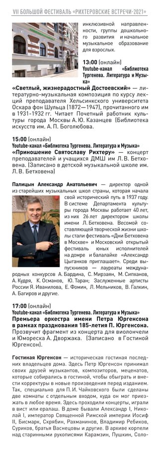 VII БОЛЬШОЙ ФЕСТИВАЛЬ «РИХТЕРОВСКИЕ ВСТРЕЧИ-2021»
инклюзивной направлен-
ности, группы дошкольно-
го развития и начальное
музыкальное образование
для взрослых.
13:00 (онлайн)
Youtube-канал «Библиотека
Тургенева. Литература и Музы-
ка»
«Светлый, жизнерадостный Достоевский» — ли-
тературно-музыкальная композиция по курсу лек-
ций преподавателя Хельсинкского университета
Оскара фон Шульца (1872—1947), прочитанного им
в 1931‑1932 гг. Читает Почетный работник куль-
туры города Москвы А. Ю. Казанцев (Библиотека
искусств им. А. П. Боголюбова.
15:00 (онлайн)
Youtube-канал «Библиотека Тургенева. Литература и Музыка»
«Приношение Святославу Рихтеру» — концерт
преподавателей и учащихся ДМШ им Л. В. Бетхо-
вена. (Записано в детской музыкальной школе им.
Л. В. Бетховена)
Палицын Александр Анатольевич — директор одной
из старейших музыкальных школ страны, которая начала
свой исторический путь в 1937 году.
В системе Департамента культу-
ры города Москвы работает 40 лет,
из них 26 лет директором школы
имени Л. Бетховена. Весомой со-
ставляющей творческой жизни шко-
лы стали фестиваль «Дни Бетховена
в Москве» и Московский открытый
фестиваль юных исполнителей
на домре и балалайке «Александр
Цыганков приглашает». Среди вы-
пускников — лауреаты междуна-
родных конкурсов А. Бардина, С. Мирзаян, М. Сипханов,
А. Кудря, К. Османов, Ю. Таран; Заслуженные артисты
России Я. Иванилова, Е. Фомин, Л. Мельников, В. Галкин,
А. Багиров и другие.
17:00 (онлайн)
Youtube-канал «Библиотека Тургенева. Литература и Музыка»
Премьера оркестра имени Петра Юргенсона
в рамках празднования 185‑летия П. Юргенсона.
Прозвучит фрагмент из концерта для виолончели
и Юмореска А. Дворжака. (Записано в Гостиной
Юргенсон).
Гостиная Юргенсон — историческая гостиная послед-
них владельцев дома. Здесь Петр Юргенсон принимал
своих друзей музыкантов, композиторов, меценатов,
которые собирались в гостиной, чтобы обыграть и вне-
сти корректуры в новые произведения перед изданием.
Так, специально для П. И. Чайковского были сделаны
две комнаты с отдельным входом, куда он мог приез-
жать в любое время. Здесь проходили концерты, играли
в вист или ералаш. В доме бывали Александр I, Нико-
лай I, император Священной Римской империи Иосиф
II, Бисмарк, Скрябин, Рахманинов, Владимир Ребиков,
Суриков, братья Васнецовы и другие. В архиве корпели
над старинными рукописями Карамзин, Пушкин, Соло-
 