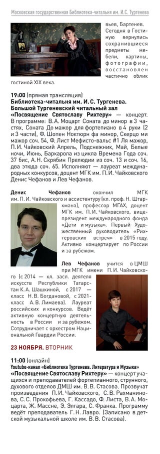 Московская государственная Библиотека-читальня им. И.С. Тургенева
вьев, Бартенев.
Сегодня в Гости-
ную вернулись
сохранившиеся
предметы ме-
бели, картины,
ф о т о г р а ф и и ,
восс тановлен
час­
тично облик
гостиной XIX века.
19:00 (прямая трансляция)
Библиотека-читальня им. И. С. Тургенева.
Большой Тургеневский читальный зал
«Посвящение Святославу Рихтеру» — концерт.
В программе: В. А. Моцарт Соната до минор в 3 ча-
стях, Соната До мажор для фортепиано в 4 руки (2
и 3 части), Ф. Шопен Ноктюрн фа минор, Скерцо ми
мажор соч. 54, Ф. Лист Мефисто-вальс #1 Ля мажор,
П. И. Чайковский Апрель, Подснежник, Май, Белые
ночи, Июнь, Баркарола из цикла Времена Года соч.
37 бис, А. Н. Скрябин Прелюдии из соч. 13 и соч. 16,
два этюда соч. 65. Исполняют — лауреат междуна-
родных конкурсов, доцент МГК им. П. И. Чайковского
Денис Чефанов и Лев Чефанов.
Денис Чефанов окончил МГК
им. П. И. Чайковского и ассистентуру (кл. проф. Н. Штар-
кмана), профессор МГАХ, доцент
МГК им. П. И. Чайковского, вице-
президент международного фонда
«Дети и музыка». Первый Худо-
жественный руководитель «Рих-
теровских встреч» в 2015 году.
Активно концертирует по России
и за рубежом.
Лев Чефанов учится в ЦМШ
при МГК имени П. И. Чайковско-
го (с 2014 — кл. засл. деятеля
искусств Республики Татарс-
тан К. А. Шашкиной, с 2017 —
класс Н. В. Богдановой, с 2021-
класс А. В. Лимаева). Лауреат
российских и конкурсов. Ведёт
активную концертную деятель-
ность в России и за рубежом.
Сотрудничает с оркестром Наци-
ональной Гвардии России.
23 НОЯБРЯ. ВТОРНИК
11:00 (онлайн)
Youtube-канал «Библиотека Тургенева. Литература и Музыка»
«Посвящение Святославу Рихтеру» — концерт уча-
щихся и преподавателей фортепианного, струнного,
духового отделов ДМШ им. В. В. Стасова. Прозвучат
произведения П. И. Чайковского, С. В. Рахманино-
ва, С. С. Прокофьева, Г. Кассадо, Ф. Листа, В. А. Мо-
царта, Ж. Массне, Э. Элгара, С. Франка. Программу
ведёт преподаватель Г. Н. Лавро. (Записано в дет-
ской музыкальной школе им. В. В. Стасова).
 