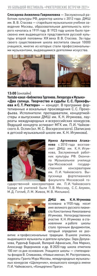 VII БОЛЬШОЙ ФЕСТИВАЛЬ «РИХТЕРОВСКИЕ ВСТРЕЧИ-2021»
Слесарева Анжелина Гаврииловна — Заслуженный ра-
ботник культуры РФ, директор школы с 2012 года. ДМШ
им. В. В. Стасова — старейшее музыкальное учебное за-
ведение Москвы, образовательная деятельность кото-
рого началась в 1919 году. В 1923 году школе было при-
своено имя выдающегося представителя русской куль-
туры второй половины XIX века В. В. Стасова. За годы
своего существования школа воспитала свыше 10 
000
учащихся, многие из которых стали профессиональны-
ми музыкантами, выдающимися деятелями искусства.
13:00 (онлайн)
Youtube-канал «Библиотека Тургенева. Литература и Музыка»
«Два солнца. Творчество и судьбы С. С. Прокофь-
ева и С. Т. Рихтера» — концерт. В программе фор-
тепианные и вокальные произведения С. С. Проко-
фьева. Исполнители: преподаватели, концертмей-
стеры и выпускники ДМШ им. К. Н. Игумнова, лау-
реаты международных и всероссийских конкурсов.
Ведущий концерта аспирант МГК им. П. И. Чайков-
ского А. Ослин (кл. М. С. Воскресенского). (Записано
в детской музыкальной школе им. К. Н. Игумнова).
Ирина Артемовна Агажа-
нова с 2010 года возглав-
ляет ДМШ им. К. Н. Игум-
нова, Заслуженный работ-
ник культуры РФ. Окончи-
ла Музыкальное училище
при Московской государ-
ственной консерватории
им. П. И. Чайковского. Вы-
пускница фортепианного
факультета Московской го-
сударственной консерватории им. П. И. Чайковского
(среди её учителей были П. В. Месснер, С. С. Алумян,
М. Д. Готлиб, Л. М. Живов, М. В. Мильман).
ДМШ им. К. Н. Игумнова
основана в 1920 году, носит
имя великого русского пиани-
ста Константина Николаевича
Игумнова. Непосредственное
участие К. Н. Игумнова в ста-
новлении и работе школы
стало прочным фундаментом,
который определил ее раз-
витие и профессиональные традиции. В школе учились
выдающиеся музыканты и деятели культуры: Зара Долуха-
нова, Рудольф Баршай, Валерий Афанасьев, Лев Маркиз,
Александр Ведерников и др. В 2020 году школа отметила
100 лет со дня основания. Учащиеся школы — стипендиа-
ты фондов В. Спивакова, «Новые имена», М. Ростроповича,
лауреаты Гранта Мэра Москвы, международных музыкаль-
ных конкурсов «Щелкунчик», юношеского конкурса имени
П. И. Чайковского, «Концертино Прага».
 