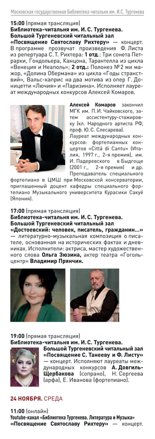 Московская государственная Библиотека-читальня им. И.С. Тургенева
15:00 (прямая трансляция)
Библиотека-читальня им. И. С. Тургенева.
Большой Тургеневский читальный зал
«Посвящение Святославу Рихтеру» — концерт.
В программе прозвучат произведения Ф. Листа
из репертуара С. Т. Рихтера: 1 отд.: Три сонета Пет-
рарки, Гондольера, Канцона, Тарантелла из цикла
«Венеция и Неаполь»; 2 отд.: Полонез № 2 ми ма-
жор, «Долина Обермана» из цикла «Годы странст-
вий», Вальс-каприс на два мотива из опер Г. До-
ницетти «Лючия» и «Паризина». Исполняет лауре-
ат международных конкурсов Алексей Комаров.
Алексей Комаров закончил
МГК им. П. И. Чайковского, за-
тем ассистентуру-стажиров-
ку (кл. Народного артиста РФ,
проф. Ю. С. Слесарева).
Лауреат международных кон-
курсов: фортепианных кон-
цертов «Cittá di Cantu» (Ита-
лия, 1997 г., 2‑я премия), им.
И. Падеревского в Быдгоще
(2001 г., 2‑я премия) и др.
Преподаватель специального
фортепиано в ЦМШ при Московской консерватории,
приглашенный доцент кафедры специального фор-
тепиано Музыкального университета Курасики Сакуё
(Япония).
17:00 (прямая трансляция)
Библиотека-читальня им. И. С. Тургенева.
Большой Тургеневский читальный зал
«Достоевский: человек, писатель, гражданин…»
— литературно-музыкальная композиция о писа-
теле, основанная на исторических фактах и днев-
никах. Исполнители: актриса, мастер художествен-
ного слова Ольга Зюзина, актер театра «Гоголь-
центр» Владимир Прянчин.
19:00 (прямая трансляция)
Библиотека-читальня им. И. С. Тургенева.
Большой Тургеневский читальный зал
«Посвящение С. Танееву и Ф. Лис­
ту»
— концерт. Исполняют лауреаты меж-
дународных конкурсов А. Довгиль-
Щербакова (сопрано), Н. Сергеева
(арфа), Е. Иванова (фортепиано).
24 НОЯБРЯ. СРЕДА
11:00 (онлайн)
Youtube-канал «Библиотека Тургенева. Литература и Музыка»
«Посвящение Святославу Рихтеру» — концерт.
 