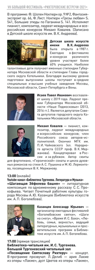VII БОЛЬШОЙ ФЕСТИВАЛЬ «РИХТЕРОВСКИЕ ВСТРЕЧИ-2021»
В программе:Ф. ШопенНоктюрнор.9№ 2,Фантазия-
экспромт ор. 66, Ф. Лист. Ноктюрн «Грезы любви» S.
541, Большие этюды по Паганини S. 141. Исполняет
пианист, композитор, лауреат международных и все-
российских конкурсов Михаил Ковалев. (Записано
в Детской школе искусств им. В. К. Андреева).
Детская школа искусств
имени В. К. Андреева
была открыта в 1987 г.
Ежегодно в фестивалях
и конкурсах различного
уровня участвуют более
60 
% учащихся. Наиболее
талантливые дети получают именные стипендии Губер-
натора Московской области и стипендии Главы город-
ского округа Котельники. Благодаря высокому уровню
подготовки выпускники школы поступают в средние
специальные и высшие учебные заведения Москвы,
Московской области, Санкт-Петербурга и Вены.
Исаев Павел Иванович возглавля-
ет школу с 2019 года. Лауреат пре-
мии Губернатора Московской об-
ласти «Наше Подмосковье» (2013,
2016 гг.). Является депутатом Сове-
та депутатов городского округа Ко-
тельники Московской области.
Михаил Ковалев — пианист, ком-
позитор, лауреат международных
и всероссийских конкурсов; член
Российского союза авторов-ис-
полнителей. Окончил МГК им.
П. И. Чайковского (кл. Народно-
го артиста СССР проф. В. К. Мер-
жанова). Концертировал в Рос-
сии и за рубежом. Автор сюиты
для фортепиано, «Героической» сонаты и цикла духов-
ных романсов на стихи А. С. Пушкина и М. Ю. Лермонто-
ва, посвященных В. К. Мержанову.
13:00 (онлайн)
Youtube-канал «Библиотека Тургенева. Литература и Музыка»
«Шагающая Эйфелева башня» — литературная
композиция по одноименному рассказу С. С. Про-
кофьева. Читает Почетный работник культуры го-
рода Москвы А. Ю. Казанцев (Библиотека искусств
им. А. П. Боголюбова).
Казанцев Александр Юрьевич —
организатор ежегодных фестивалей
«Боголюбовские святки», «Шаги
на снегу», «Время И. С. Баха», «Лю-
бовь, семья, верность», ведущий
литературных, музыкальных и прос-
ветительских программ в Библио-
теке искусств им. А. П. Боголюбова.
17:00 (прямая трансляция)
Библиотека-читальня им. И. С. Тургенева.
Большой Тургеневский читальный зал
«Посвящение Святославу Рихтеру» — концерт.
В программе прозвучат: Л. Делиб — ария Лакме
из оперы «Лакме», дуэт Цветов из оперы «Лакме»,
 