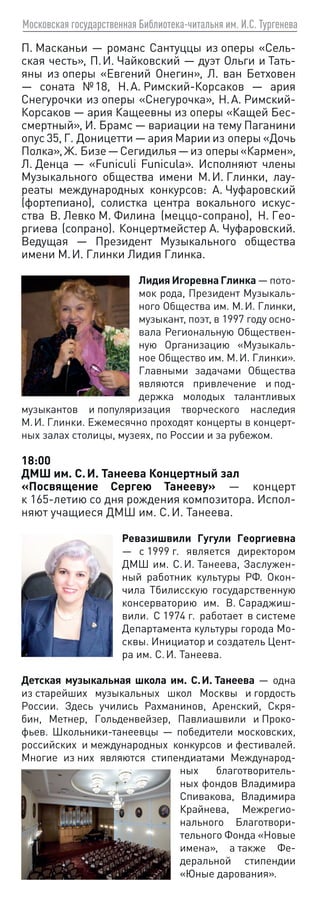 Московская государственная Библиотека-читальня им. И.С. Тургенева
П. Масканьи — романс Сантуццы из оперы «Сель-
ская честь», П. И. Чайковский — дуэт Ольги и Тать-
яны из оперы «Евгений Онегин», Л. ван Бетховен
— соната № 18, Н. А. Римский-Корсаков — ария
Снегурочки из оперы «Снегурочка», Н. А. Римский-
Корсаков — ария Кащеевны из оперы «Кащей Бес-
смертный», И. Брамс — вариации на тему Паганини
опус 35, Г. Доницетти — ария Марии из оперы «Дочь
Полка»,Ж. Бизе—Сегидилья—из оперы«Кармен»,
Л. Денца — «Funiculi Funicula». Исполняют члены
Музыкального общества имени М. И. Глинки, лау-
реаты международных конкурсов: А. Чуфаровский
(фортепиано), солистка центра вокального искус-
ства В. Левко М. Филина (меццо-сопрано), Н. Гео-
ргиева (сопрано). Концертмейстер А. Чуфаровский.
Ведущая — Президент Музыкального общества
имени М. И. Глинки Лидия Глинка.
Лидия Игоревна Глинка — пото-
мок рода, Президент Музыкаль-
ного Общества им. М. И. Глинки,
музыкант, поэт, в 1997 году осно-
вала Региональную Обществен-
ную Организацию «Музыкаль-
ное Общество им. М. И. Глинки».
Главными задачами Общества
являются привлечение и под-
держка молодых талантливых
музыкантов и популяризация творческого наследия
М. И. Глинки. Ежемесячно проходят концерты в концерт-
ных залах столицы, музеях, по России и за рубежом.
18:00
ДМШ им. С. И. Танеева Концертный зал
«Посвящение Сергею Танееву» — концерт
к 165‑летию со дня рождения композитора. Испол-
няют учащиеся ДМШ им. С. И. Танеева.
Ревазишвили Гугули Георгиевна
— с 1999 г. является директором
ДМШ им. С. И. Танеева, Заслужен-
ный работник культуры РФ. Окон-
чила Тбилисскую государственную
консерваторию им. В. Сараджиш-
вили. С 1974 г. работает в системе
Департамента культуры города Мо-
сквы. Инициатор и создатель Цент-
ра им. С. И. Танеева.
Детская музыкальная школа им. С. И. Танеева — одна
из старейших музыкальных школ Москвы и гордость
России. Здесь учились Рахманинов, Аренский, Скря-
бин, Метнер, Гольденвейзер, Павлиашвили и Проко-
фьев. Школьники-танеевцы — победители московских,
российских и международных конкурсов и фестивалей.
Многие из них являются стипендиатами Международ-
ных благотворитель-
ных фондов Владимира
Спивакова, Владимира
Крайнева, Межрегио-
нального Благотвори-
тельного Фонда «Новые
имена», а также Фе-
деральной стипендии
«Юные дарования».
 