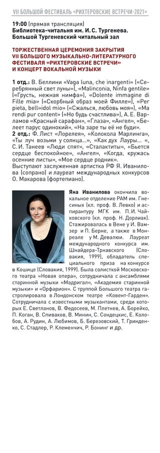 VII БОЛЬШОЙ ФЕСТИВАЛЬ «РИХТЕРОВСКИЕ ВСТРЕЧИ-2021»
19:00 (прямая трансляция)
Библиотека-читальня им. И. С. Тургенева.
Большой Тургеневский читальный зал
ТОРЖЕСТВЕННАЯ ЦЕРЕМОНИЯ ЗАКРЫТИЯ
VII БОЛЬШОГО МУЗЫКАЛЬНО-ЛИТЕРАТУРНОГО
ФЕСТИВАЛЯ «РИХТЕРОВСКИЕ ВСТРЕЧИ»
И КОНЦЕРТ ВОКАЛЬНОЙ МУЗЫКИ
1 отд.: В. Беллини «Vaga luna, che inargenti» («Се-
ребрянный свет луны»), «Malinconia, Ninfa gentile»
(«Грусть, нежная нимфа»), «Dolente immagine di
Fille mia» («Скорбный образ моей Филле»), «Per
pieta, bell»idol mio» («Сжалься, любовь моя»), «Ma
rendi pur content» («Но будь счастлива»), А. Е. Вар-
ламов «Красный сарафан», «Глаза», «Ангел», «Бе-
леет парус одинокий», «На заре ты её не буди».
2 отд.: Ф. Лист «Лорелея», «Колокола Марлинга»,
«Ты луч возьми у солнца…», «Как дух Лауры… «,
С. И. Танеев «Люди спят», «Сталактиты», «Бьется
сердце беспокойное», «Ангел», «Когда, кружась
осенние листы», «Мое сердце родник».
Выступают заслуженная артистка РФ Я. Иванило-
ва (сопрано) и лауреат международных конкурсов
О. Макарова (фортепиано).
Яна Иванилова окончила во-
кальное отделение РАМ им. Гне-
синых (кл. проф. В. Левко) и ас-
пирантуру МГК им. П. И. Чай-
ковского (кл. проф. Н. Дорлиак).
Стажировалась в Вене у И. Вам-
зер и П. Берне, а также в Мон-
реале у М. Девалюи. Лауреат
международного конкурса им.
Шнайдера-Трнавского (Сло-
вакия, 1999), обладатель спе-
циального приза на конкурсе
в Кошице (Словакия, 1999). Была солисткой Московско-
го театра «Новая опера», сотрудничала с ансамблями
старинной музыки «Мадригал», «Академия старинной
музыки» и «Орфарион». С труппой Большого театра га-
стролировала в Лондонском театре «Ковент-Гарден».
Сотрудничала с известными музыкантами, среди кото-
рых Е. Светланов, В. Федосеев, М. Плетнев, А. Борейко,
П. Коган, В. Спиваков, В. Минин, С. Сондецкис, Е. Коло-
бов, А. Рудин, А. Любимов, Б. Березовский, Т. Гринден-
ко, С. Стадлер, Р. Клеменчич, Р. Бонинг и др.
 
