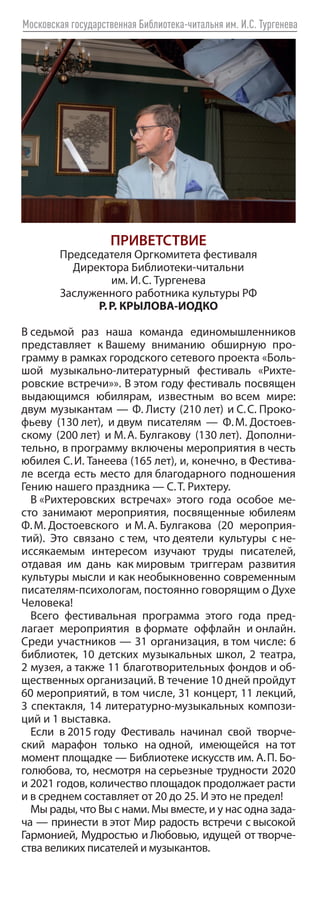 Московская государственная Библиотека-читальня им. И.С. Тургенева
ПРИВЕТСТВИЕ
Председателя Оргкомитета фестиваля
Директора Библиотеки-читальни
им. И. С. Тургенева
Заслуженного работника культуры РФ
Р. Р. КРЫЛОВА-ИОДКО
В 
седьмой раз наша команда единомышленников
представляет к 
Вашему вниманию обширную про-
грамму в рамках городского сетевого проекта «Боль-
шой музыкально-литературный фестиваль «Рихте-
ровские встречи»». В этом году фестиваль посвящен
выдающимся юбилярам, известным во 
всем мире:
двум музыкантам — Ф. Листу (210 лет) и С. 
С. Проко-
фьеву (130 лет), и двум писателям — Ф. 
М. Достоев-
скому (200 лет) и М. А. Булгакову (130 лет). Дополни-
тельно, в программу включены мероприятия в честь
юбилея С. И. Танеева (165 лет), и, конечно, в Фестива-
ле всегда есть место для благодарного подношения
Гению нашего праздника — С. Т. Рихтеру.
В 
«Рихтеровских встречах» этого года особое ме-
сто занимают мероприятия, посвященные юбилеям
Ф. М. Достоевского и М. А. Булгакова (20 мероприя-
тий). Это связано с 
тем, что 
деятели культуры с 
не-
иссякаемым интересом изучают труды писателей,
отдавая им дань как 
мировым триггерам развития
культуры мысли и как необыкновенно современным
писателям-психологам, постоянно говорящим о Духе
Человека!
Всего фестивальная программа этого года пред-
лагает мероприятия в 
формате оффлайн и 
онлайн.
Среди участников — 31 организация, в том числе: 6
библиотек, 10 детских музыкальных школ, 2 театра,
2 музея, а также 11 благотворительных фондов и об-
щественных организаций. В течение 10 дней пройдут
60 мероприятий, в том числе, 31 концерт, 11 лекций,
3 спектакля, 14 литературно-музыкальных компози-
ций и 1 выставка.
Если в 
2015 
году Фестиваль начинал свой творче-
ский марафон только на 
одной, имеющейся на 
тот
момент площадке — Библиотеке искусств им. А. П. Бо-
голюбова, то, несмотря на серьезные трудности 2020
и 2021 годов, количество площадок продолжает расти
и в среднем составляет от 20 до 25. И это не предел!
Мы рады, что Вы с нами. Мы вместе, и у нас одна зада-
ча — принести в этот Мир радость встречи с высокой
Гармонией, Мудростью и Любовью, идущей от творче-
ства великих писателей и музыкантов.
 
