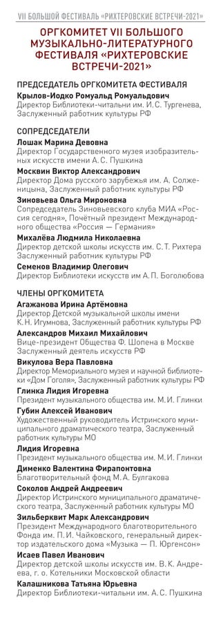 VII БОЛЬШОЙ ФЕСТИВАЛЬ «РИХТЕРОВСКИЕ ВСТРЕЧИ-2021»
ОРГКОМИТЕТ VII БОЛЬШОГО
МУЗЫКАЛЬНО-ЛИТЕРАТУРНОГО
ФЕСТИВАЛЯ «РИХТЕРОВСКИЕ
ВСТРЕЧИ-2021»
ПРЕДСЕДАТЕЛЬ ОРГКОМИТЕТА ФЕСТИВАЛЯ
Крылов-Иодко Ромуальд Ромуальдович
Директор Библиотеки-читальни им. И. С. Тургенева,
Заслуженный работник культуры РФ
СОПРЕДСЕДАТЕЛИ
Лошак Марина Девовна
Директор Государственного музея изобразитель-
ных искусств имени А. С. Пушкина
Москвин Виктор Александрович
Директор Дома русского зарубежья им. А. Солже-
ницына, Заслуженный работник культуры РФ
Зиновьева Ольга Мироновна
Сопредседатель Зиновьевского клуба МИА «Рос-
сия сегодня», Почётный президент Международ-
ного общества «Россия — Германия»
Михалёва Людмила Николаевна
Директор детской школы искусств им. С. Т. Рихтера
Заслуженный работник культуры РФ
Семенов Владимир Олегович
Директор Библиотеки искусств им А. П. Боголюбова
ЧЛЕНЫ ОРГКОМИТЕТА
Агажанова Ирина Артёмовна
Директор Детской музыкальной школы имени
К. Н. Игумнова, Заслуженный работник культуры РФ
Александров Михаил Михайлович
Вице-президент Общества Ф. Шопена в Москве
Заслуженный деятель искусств РФ
Викулова Вера Павловна
Директор Мемориального музея и научной библиоте-
ки «Дом Гоголя», Заслуженный работник культуры РФ
Глинка Лидия Игоревна
Президент музыкального общества им. М. И. Глинки
Губин Алексей Иванович
Художественный руководитель Истринского муни-
ципального драматического театра, Заслуженный
работник культуры МО
Лидия Игоревна
Президент музыкального общества им. М. И. Глинки
Дименко Валентина Фирапонтовна
Благотворительный фонд М. А. Булгакова
Соколов Андрей Андреевич
Директор Истринского муниципального драматиче-
ского театра, Заслуженный работник культуры МО
Зильберквит Марк Александрович
Президент Международного благотворительного
Фонда им. П. И. Чайковского, генеральный дирек-
тор издательского дома «Музыка — П. Юргенсон»
Исаев Павел Иванович
Директор детской школы искусств им. В. К. Андре-
ева, г. о. Котельники Московской области
Калашникова Татьяна Юрьевна
Директор Библиотеки-читальни им. А. С. Пушкина
 
