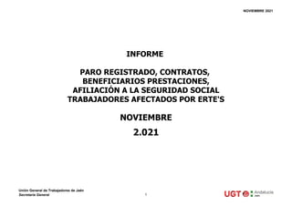 NOVIEMBRE 2021
NOVIEMBRE
2.021
INFORME
PARO REGISTRADO, CONTRATOS,
BENEFICIARIOS PRESTACIONES,
AFILIACIÓN A LA SEGURIDAD SOCIAL
TRABAJADORES AFECTADOS POR ERTE'S
Unión General de Trabajadores de Jaén
Secretaría General 1
 